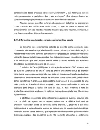 conseqüências desse processo para o convívio familiar? O que fazer para que os
pais compreendam e participem das novas mudanças? Que ajustes devem ser
constantemente proporcionados nas conexões entre família e escola?
      Algumas dessas questões já foram abordadas em trabalhos ou apareceram
como obstáculo em outros, mas muito pouco, no que se refere ao nosso país
principalmente, tem sido tratado a respeito desse nó (ou ator). Vejamos, entretanto, o
que dizem as análises feitas sobre o assunto.


2.2.1. Informática na educação: conexões entre família e escola


      Os trabalhos que encontramos tratando da questão acima apontada estão
comumente relacionados à provável resistência dos pais ao processo de inovação, à
necessidade de trabalho conjunto com eles nesse processo; às conseqüências que a
utilização dos computadores na escola e fora dela proporcionam no ambiente familiar
e às influências que eles podem exercer sobre a escola quando ela apresenta
dificuldades ou resistência quanto ao processo.
      O trabalho de Zanin (1997) com a utilização do software LOGO em uma sala
de aula de Matemática de uma 6ª série do ensino fundamental serve de exemplo
para ilustrar que a não compreensão dos pais em relação ao trabalho pedagógico
desenvolvido em sala de aula através de atividades com o computador, pode causar
certos transtornos. A professora-pesquisadora deparou com a preocupação de uma
mãe quanto ao trabalho didático-pedagógico que estava realizando “a partir do
exercício para chegar à teoria” em sala de aula. A mãe reclamou a falta de
anotações e exercícios resolvidos no caderno, quando tentou ajudar sua filha com as
lições de casa.
      O obstáculo encontrado pela professora-pesquisadora sugeriu, segundo ela,
que, na visão de alguns pais e mesmo professores, a didática tradicional de
professor “explicador” ainda se apresenta como eficiente. O problema é que essa
didática não é a mais adequada quando se trata do uso de tecnologias informáticas.
Notamos, através desse exemplo, que o precário envolvimento dos pais no trabalho
didático-pedagógico das disciplinas pode não somente atrapalhar o andamento



                                                                                    36
 
