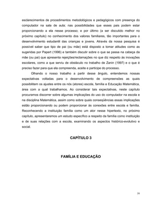 esclarecimentos de procedimentos metodológicos e pedagógicos com presença do
computador na sala de aula; nas possibilidades que esses pais podem estar
proporcionando a ela nesse processo; e por último (a ser discutido melhor no
próximo capítulo) no conhecimento dos valores familiares, tão importantes para o
desenvolvimento estudantil das crianças e jovens. Através da nossa pesquisa é
possível saber que tipo de pai (ou mãe) está disposto a tomar atitudes como as
sugeridas por Papert (1996) e também discutir sobre o que se passa na cabeça da
mãe (ou pai) que apresenta rejeições/reclamações no que diz respeito às inovações
escolares, como a que serviu de obstáculo no trabalho de Zanin (1997) e o que é
preciso fazer para que ela compreenda, aceite e participe do processo.
          Olhando o nosso trabalho a partir desse ângulo, entendemos nossas
expectativas voltadas para o desenvolvimento de compreensões as quais
possibilitem os ajustes entre os nós (atores) escola, família e Educação Matemática,
área com a qual trabalhamos. Ao considerar tais expectativas, neste capítulo
procuramos discorrer sobre algumas implicações do uso do computador na escola e
na disciplina Matemática, assim como sobre quais conseqüências essas implicações
estão proporcionando ou podem proporcionar às conexões entre escola e família.
Reconhecendo a instituição família como um ator nesse hipertexto, no próximo
capítulo, apresentaremos um estudo específico a respeito da família como instituição
e de suas relações com a escola, examinando os aspectos histórico-evolutivo e
social.


                                  CAPÍTULO 3




                           FAMÍLIA E EDUCAÇÃO




                                                                                  39
 