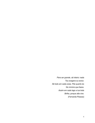 Para ser grande, sê inteiro: nada
               Teu exagera ou exclui.
Sê todo em cada coisa. Põe quanto és
               No mínimo que fazes.
       Assim em cada lago a lua toda
              Brilha, porque alta vive.
                  (Fernando Pessoa)




                                     4
 