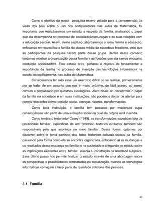 Como o objetivo da nossa pesquisa esteve voltado para a compreensão da
visão dos pais sobre o uso dos computadores nas aulas de Matemática, foi
importante que realizássemos um estudo a respeito da família, analisando o papel
que ela desempenha no processo de socialização/educação e as suas relações com
a educação escolar. Assim, neste capítulo, abordaremos o tema família e educação,
enfocando em específico a família da classe média da sociedade brasileira, visto que
as participantes da pesquisa fazem parte desse grupo. Dentro desse contexto
tentamos mostrar a organização dessa família e as funções que ela exerce enquanto
instituição socializadora. Este estudo teve, portanto o objetivo de fundamentar a
importância da família no processo de inserção das tecnologias informáticas na
escola, especificamente, nas aulas de Matemática.
      Consideramos ter sido esse um exercício difícil de se realizar, primeiramente
por se tratar de um assunto que nos é muito próximo, de fácil acesso ao senso
comum e perpassado por questões ideológicas. Além disso, ao discutirmos o papel
da família na sociedade e em suas instituições, não podemos deixar de atentar para
pontos relevantes como: posição social, crenças, valores, transformações.
      Como toda instituição, a família tem passado por mudanças cujas
conseqüências são parte de uma evolução social na qual ela própria está inserida.
      Como lembra o historiador Casey (1989), as transformações sucedidas fora da
privacidade familiar, específicas de um processo histórico evolutivo, também são
responsáveis pelo que acontece no meio familiar. Dessa forma, optamos por
discorrer sobre o tema partindo dos fatos históricos-culturais-sociais da família,
passando pela forma como ela se encontra organizada, enfocando aí as mudanças e
os resultados dessa mudança na família e na sociedade e chegando ao estudo sobre
as implicações existentes entre família, escola e construção da realidade subjetiva.
Esse último passo nos permite finalizar o estudo através de uma abordagem sobre
as perspectivas e possibilidades constatadas na socialização, quando as tecnologias
informáticas começam a fazer parte da realidade cotidiana das pessoas.




3.1. Família


                                                                                    40
 