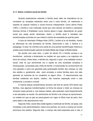 3.1.1. Sobre a história social da família


       Quando pretendemos entender a família atual, além da importância de se
considerar as variações existentes entre uma e outra família, um tratamento a
respeito do aspecto histórico e social torna-se indispensável. Como afirma Prado
(1981), a família é uma instituição social que varia através da história e apresenta
diversas formas e finalidades numa mesma época e lugar, dependendo do grupo
social que esteja sendo observado. Assim, a família atual é resultado das
transformações ocorridas em seu interior e dentro da sociedade da qual faz parte.
       A obra do historiador Philippe Ariès (1975), L’enfant et la vie familiale, mostra
as diferenças da vida doméstica da família, observando a arte, o folclore e a
pedagogia. O autor vê a família como parte de uma grande transformação histórica e
analisa essa transformação partindo da Idade Média até chegar à Modernidade.
       De acordo com essa obra, a partir do século XV a família começa a se
transformar profunda e lentamente na medida em que passa a se organizar em
torno da criança. Antes disso, a família era, segundo o autor, uma realidade moral e
social, mais do que sentimental; era a capital de uma sociedade complexa e
hierarquizada, comandada pelo chefe de família. A transmissão do conhecimento de
uma geração a outra era garantida pela participação familiar das crianças na vida
dos adultos e, geralmente, elas eram enviadas a outras famílias para com elas
aprender as maneiras de um cavalheiro ou algum ofício.          O relacionamento das
famílias medievais era aberto, coletivo, não havendo separação entre a vida
profissional, a privada e a social.
       A maioria dessas características reinaram até final do século XVII dentro das
famílias, mas algumas transformações na forma de educar e tratar as crianças se
iniciaram nesse período e, nas classes médias, elas passaram mais freqüentemente
a ser educadas na escola. Os sentimentos da família e da criança se aproximaram,
na medida em que os pais se preocupavam em vigiar os filhos mais de perto, ficar
perto deles e não abandoná-los mais.
       Segundo Ariès, esses fatos estão ligados à solicitude da família, da Igreja, dos
moralistas e dos administradores, nesse novo período, em privar a criança do mundo
promíscuo dos adultos. Segundo eles, a criança não está preparada para a vida, é

                                                                                      41
 