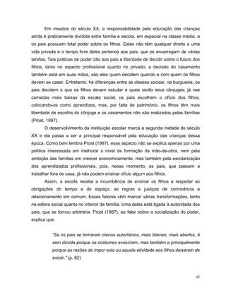 Em meados do século XX, a responsabilidade pela educação das crianças
ainda é praticamente dividida entre família e escola, em especial na classe média, e
os pais possuem total poder sobre os filhos. Estes não têm qualquer direito a uma
vida privada e o tempo livre deles pertence aos pais, que os encarregam de várias
tarefas. Tais práticas de poder dão aos pais a liberdade de decidir sobre o futuro dos
filhos, tanto no aspecto profissional quanto no privado; a decisão do casamento
também está em suas mãos, são eles quem decidem quando e com quem os filhos
devem se casar. Entretanto, há diferenças entre as classes sociais: na burguesia, os
pais decidem o que os filhos devem estudar e quais serão seus cônjuges; já nas
camadas mais baixas da escala social, os pais escolhem o ofício dos filhos,
colocando-os como aprendizes, mas, por falta de patrimônio, os filhos têm mais
liberdade de escolha do cônjuge e os casamentos não são realizados pelas famílias
(Prost, 1987).
      O desenvolvimento da instituição escolar marca a segunda metade do século
XX e ela passa a ser a principal responsável pela educação das crianças dessa
época. Como bem lembra Prost (1987), esse aspecto não se explica apenas por uma
política interessada em melhorar o nível de formação da mão-de-obra, nem pela
ambição das famílias em crescer economicamente, mas também pela escolarização
dos aprendizados profissionais, pois, nesse momento, os pais, que passam a
trabalhar fora de casa, já não podem ensinar ofício algum aos filhos.
      Assim, a escola recebe a incumbência de ensinar os filhos a respeitar as
obrigações do tempo e do espaço, as regras e justiças de convivência e
relacionamento em comum. Esses fatores vêm marcar várias transformações, tanto
na esfera social quanto no interior da família. Uma delas está ligada à autoridade dos
pais, que se tornou arbitrária. Prost (1987), ao falar sobre a socialização do poder,
explica que:


          “Se os pais se tornaram menos autoritários, mais liberais, mais abertos, é
          sem dúvida porque os costumes evoluíram, mas também e principalmente
          porque as razões de impor esta ou aquela atividade aos filhos deixaram de
          existir.” (p. 82)



                                                                                    43
 