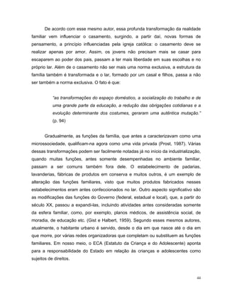De acordo com esse mesmo autor, essa profunda transformação da realidade
familiar vem influenciar o casamento, surgindo, a partir daí, novas formas de
pensamento, a princípio influenciadas pela igreja católica: o casamento deve se
realizar apenas por amor. Assim, os jovens não precisam mais se casar para
escaparem ao poder dos pais, passam a ter mais liberdade em suas escolhas e no
próprio lar. Além de o casamento não ser mais uma norma exclusiva, a estrutura da
família também é transformada e o lar, formado por um casal e filhos, passa a não
ser também a norma exclusiva. O fato é que:


           “as transformações do espaço doméstico, a socialização do trabalho e de
           uma grande parte da educação, a redução das obrigações cotidianas e a
           evolução determinante dos costumes, geraram uma autêntica mutação.”
           (p. 94)


       Gradualmente, as funções da família, que antes a caracterizavam como uma
microssociedade, qualificam-na agora como uma vida privada (Prost, 1987). Várias
dessas transformações podem ser facilmente notadas já no início da industrialização,
quando muitas funções, antes somente desempenhadas no ambiente familiar,
passam a ser comuns também fora dele. O estabelecimento de padarias,
lavanderias, fábricas de produtos em conserva e muitos outros, é um exemplo de
alteração das funções familiares, visto que muitos produtos fabricados nesses
estabelecimentos eram antes confeccionados no lar. Outro aspecto significativo são
as modificações das funções do Governo (federal, estadual e local), que, a partir do
século XX, passou a expandi-las, incluindo atividades antes consideradas somente
da esfera familiar, como, por exemplo, planos médicos, de assistência social, de
moradia, de educação etc. (Gist e Halbert, 1959). Segundo esses mesmos autores,
atualmente, o habitante urbano é servido, desde o dia em que nasce até o dia em
que morre, por várias redes organizadoras que completam ou substituem as funções
familiares. Em nosso meio, o ECA (Estatuto da Criança e do Adolescente) aponta
para a responsabilidade do Estado em relação às crianças e adolescentes como
sujeitos de direitos.



                                                                                  44
 