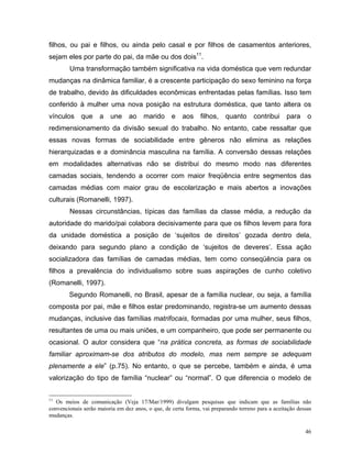 filhos, ou pai e filhos, ou ainda pelo casal e por filhos de casamentos anteriores,
sejam eles por parte do pai, da mãe ou dos dois11.
        Uma transformação também significativa na vida doméstica que vem redundar
mudanças na dinâmica familiar, é a crescente participação do sexo feminino na força
de trabalho, devido às dificuldades econômicas enfrentadas pelas famílias. Isso tem
conferido à mulher uma nova posição na estrutura doméstica, que tanto altera os
vínculos     que     a   une     ao    marido      e   aos     filhos,    quanto     contribui     para     o
redimensionamento da divisão sexual do trabalho. No entanto, cabe ressaltar que
essas novas formas de sociabilidade entre gêneros não elimina as relações
hierarquizadas e a dominância masculina na família. A conversão dessas relações
em modalidades alternativas não se distribui do mesmo modo nas diferentes
camadas sociais, tendendo a ocorrer com maior freqüência entre segmentos das
camadas médias com maior grau de escolarização e mais abertos a inovações
culturais (Romanelli, 1997).
        Nessas circunstâncias, típicas das famílias da classe média, a redução da
autoridade do marido/pai colabora decisivamente para que os filhos levem para fora
da unidade doméstica a posição de ‘sujeitos de direitos’ gozada dentro dela,
deixando para segundo plano a condição de ‘sujeitos de deveres’. Essa ação
socializadora das famílias de camadas médias, tem como conseqüência para os
filhos a prevalência do individualismo sobre suas aspirações de cunho coletivo
(Romanelli, 1997).
        Segundo Romanelli, no Brasil, apesar de a família nuclear, ou seja, a família
composta por pai, mãe e filhos estar predominando, registra-se um aumento dessas
mudanças, inclusive das famílias matrifocais, formadas por uma mulher, seus filhos,
resultantes de uma ou mais uniões, e um companheiro, que pode ser permanente ou
ocasional. O autor considera que “na prática concreta, as formas de sociabilidade
familiar aproximam-se dos atributos do modelo, mas nem sempre se adequam
plenamente a ele” (p.75). No entanto, o que se percebe, também e ainda, é uma
valorização do tipo de família “nuclear” ou “normal”. O que diferencia o modelo de


11
   Os meios de comunicação (Veja 17/Mar/1999) divulgam pesquisas que indicam que as famílias não
convencionais serão maioria em dez anos, o que, de certa forma, vai preparando terreno para a aceitação dessas
mudanças.

                                                                                                           46
 