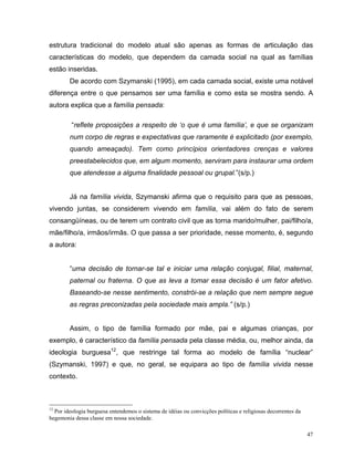 estrutura tradicional do modelo atual são apenas as formas de articulação das
características do modelo, que dependem da camada social na qual as famílias
estão inseridas.
        De acordo com Szymanski (1995), em cada camada social, existe uma notável
diferença entre o que pensamos ser uma família e como esta se mostra sendo. A
autora explica que a família pensada:

         “reflete proposições a respeito de ‘o que é uma família’, e que se organizam
        num corpo de regras e expectativas que raramente é explicitado (por exemplo,
        quando ameaçado). Tem como princípios orientadores crenças e valores
        preestabelecidos que, em algum momento, serviram para instaurar uma ordem
        que atendesse a alguma finalidade pessoal ou grupal.”(s/p.)


        Já na família vivida, Szymanski afirma que o requisito para que as pessoas,
vivendo juntas, se considerem vivendo em família, vai além do fato de serem
consangüíneas, ou de terem um contrato civil que as torna marido/mulher, pai/filho/a,
mãe/filho/a, irmãos/irmãs. O que passa a ser prioridade, nesse momento, é, segundo
a autora:


        “uma decisão de tornar-se tal e iniciar uma relação conjugal, filial, maternal,
        paternal ou fraterna. O que as leva a tomar essa decisão é um fator afetivo.
        Baseando-se nesse sentimento, constrói-se a relação que nem sempre segue
        as regras preconizadas pela sociedade mais ampla.” (s/p.)


        Assim, o tipo de família formado por mãe, pai e algumas crianças, por
exemplo, é característico da família pensada pela classe média, ou, melhor ainda, da
ideologia burguesa12, que restringe tal forma ao modelo de família “nuclear”
(Szymanski, 1997) e que, no geral, se equipara ao tipo de família vivida nesse
contexto.



12
  Por ideologia burguesa entendemos o sistema de idéias ou convicções políticas e religiosas decorrentes da
hegemonia dessa classe em nossa sociedade.

                                                                                                              47
 