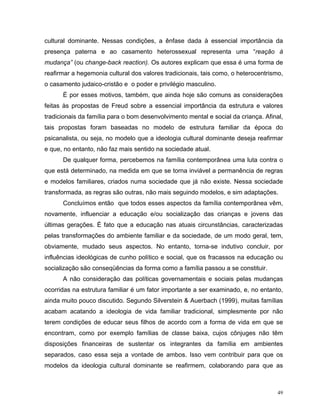 cultural dominante. Nessas condições, a ênfase dada à essencial importância da
presença paterna e ao casamento heterossexual representa uma “reação à
mudança” (ou change-back reaction). Os autores explicam que essa é uma forma de
reafirmar a hegemonia cultural dos valores tradicionais, tais como, o heterocentrismo,
o casamento judaico-cristão e o poder e privilégio masculino.
      É por esses motivos, também, que ainda hoje são comuns as considerações
feitas às propostas de Freud sobre a essencial importância da estrutura e valores
tradicionais da família para o bom desenvolvimento mental e social da criança. Afinal,
tais propostas foram baseadas no modelo de estrutura familiar da época do
psicanalista, ou seja, no modelo que a ideologia cultural dominante deseja reafirmar
e que, no entanto, não faz mais sentido na sociedade atual.
      De qualquer forma, percebemos na família contemporânea uma luta contra o
que está determinado, na medida em que se torna inviável a permanência de regras
e modelos familiares, criados numa sociedade que já não existe. Nessa sociedade
transformada, as regras são outras, não mais seguindo modelos, e sim adaptações.
      Concluímos então que todos esses aspectos da família contemporânea vêm,
novamente, influenciar a educação e/ou socialização das crianças e jovens das
últimas gerações. É fato que a educação nas atuais circunstâncias, caracterizadas
pelas transformações do ambiente familiar e da sociedade, de um modo geral, tem,
obviamente, mudado seus aspectos. No entanto, torna-se indutivo concluir, por
influências ideológicas de cunho político e social, que os fracassos na educação ou
socialização são conseqüências da forma como a família passou a se constituir.
      A não consideração das políticas governamentais e sociais pelas mudanças
ocorridas na estrutura familiar é um fator importante a ser examinado, e, no entanto,
ainda muito pouco discutido. Segundo Silverstein & Auerbach (1999), muitas famílias
acabam acatando a ideologia de vida familiar tradicional, simplesmente por não
terem condições de educar seus filhos de acordo com a forma de vida em que se
encontram, como por exemplo famílias de classe baixa, cujos cônjuges não têm
disposições financeiras de sustentar os integrantes da família em ambientes
separados, caso essa seja a vontade de ambos. Isso vem contribuir para que os
modelos da ideologia cultural dominante se reafirmem, colaborando para que as



                                                                                    49
 