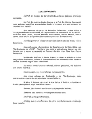 AGRADECIMENTOS

              Ao Prof. Dr. Marcelo de Carvalho Borba, pela sua dedicada orientação
e amizade.

             Ao Prof. Dr. Antonio Carlos Carrera e a Prof. Dr. Heloisa Szymanski,
pelas valiosas sugestões apresentadas desde o momento em que entraram em
contato com o trabalho.

             Aos membros do grupo de Pesquisa “Informática, outras mídias e
Educação Matemática - GPIMEM”, do Departamento de Matemática, IGCE-UNESP -
Rio Claro: Alda, Deusa, Jussara, Marcelo, Maria Helena, Miriam, Mónica, Nilce e
Telma, pelas leituras e sugestões atenciosas dispensadas a este trabalho.

              Às mães por terem colaborado com este estudo através de seu valioso
depoimento.

             Aos professores e funcionários do Departamento de Matemática e da
Pós-Graduação da UNESP - Rio Claro, pelo apoio e amizade que tiveram por mim
durante todo o tempo, em especial, ao Romulo, Geraldo Lima, Elisa, Ana, Zezé e
Alessandra.

             Ao Marcelo, à Mónica, à Telma, à Nilce, à Jussara e ao Romulo, fontes
inesgotáveis de estímulo, carinho e profissionalismo nos momentos mais difíceis e
também nos mais alegres desta caminhada.

            Às minhas irmãs Cristina e Denise, sempre presentes, me apoiando
com amor e incentivo.

              Aos meus pais, que mesmo longe, nunca ausentes.

            Aos meus colegas da Graduação e da Pós-Graduação pelos
ensinamentos e momentos agradáveis de companheirismo.

             À Nilce, à Jussara, ao Jonei, à Ana Karina, à Patrícia, à Sáskia e à
Aninha, pelo apoio na etapa final deste trabalho.

              À Potira, pela maneira solícita com que preparou o abstract.

              À Marina, pela atenciosa revisão gramatical do texto.

              À CAPES, pelo apoio financeiro.

             À todos, que de uma forma ou de outra, contribuíram para a realização
deste trabalho.




                                                                                 5
 