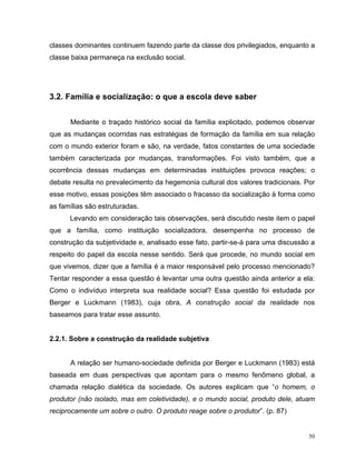 classes dominantes continuem fazendo parte da classe dos privilegiados, enquanto a
classe baixa permaneça na exclusão social.




3.2. Família e socialização: o que a escola deve saber


      Mediante o traçado histórico social da família explicitado, podemos observar
que as mudanças ocorridas nas estratégias de formação da família em sua relação
com o mundo exterior foram e são, na verdade, fatos constantes de uma sociedade
também caracterizada por mudanças, transformações. Foi visto também, que a
ocorrência dessas mudanças em determinadas instituições provoca reações; o
debate resulta no prevalecimento da hegemonia cultural dos valores tradicionais. Por
esse motivo, essas posições têm associado o fracasso da socialização à forma como
as famílias são estruturadas.
      Levando em consideração tais observações, será discutido neste item o papel
que a família, como instituição socializadora, desempenha no processo de
construção da subjetividade e, analisado esse fato, partir-se-á para uma discussão a
respeito do papel da escola nesse sentido. Será que procede, no mundo social em
que vivemos, dizer que a família é a maior responsável pelo processo mencionado?
Tentar responder a essa questão é levantar uma outra questão ainda anterior a ela:
Como o indivíduo interpreta sua realidade social? Essa questão foi estudada por
Berger e Luckmann (1983), cuja obra, A construção social da realidade nos
baseamos para tratar esse assunto.


2.2.1. Sobre a construção da realidade subjetiva


      A relação ser humano-sociedade definida por Berger e Luckmann (1983) está
baseada em duas perspectivas que apontam para o mesmo fenômeno global, a
chamada relação dialética da sociedade. Os autores explicam que “o homem, o
produtor (não isolado, mas em coletividade), e o mundo social, produto dele, atuam
reciprocamente um sobre o outro. O produto reage sobre o produtor”. (p. 87)


                                                                                  50
 