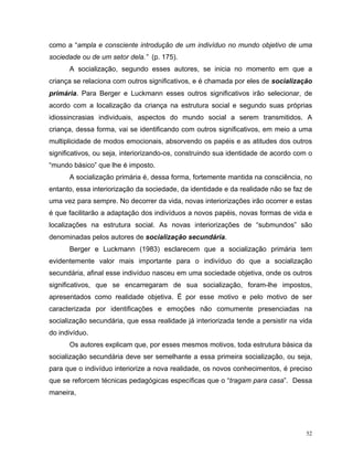como a “ampla e consciente introdução de um indivíduo no mundo objetivo de uma
sociedade ou de um setor dela.” (p. 175).
      A socialização, segundo esses autores, se inicia no momento em que a
criança se relaciona com outros significativos, e é chamada por eles de socialização
primária. Para Berger e Luckmann esses outros significativos irão selecionar, de
acordo com a localização da criança na estrutura social e segundo suas próprias
idiossincrasias individuais, aspectos do mundo social a serem transmitidos. A
criança, dessa forma, vai se identificando com outros significativos, em meio a uma
multiplicidade de modos emocionais, absorvendo os papéis e as atitudes dos outros
significativos, ou seja, interiorizando-os, construindo sua identidade de acordo com o
“mundo básico” que lhe é imposto.
      A socialização primária é, dessa forma, fortemente mantida na consciência, no
entanto, essa interiorização da sociedade, da identidade e da realidade não se faz de
uma vez para sempre. No decorrer da vida, novas interiorizações irão ocorrer e estas
é que facilitarão a adaptação dos indivíduos a novos papéis, novas formas de vida e
localizações na estrutura social. As novas interiorizações de “submundos” são
denominadas pelos autores de socialização secundária.
      Berger e Luckmann (1983) esclarecem que a socialização primária tem
evidentemente valor mais importante para o indivíduo do que a socialização
secundária, afinal esse indivíduo nasceu em uma sociedade objetiva, onde os outros
significativos, que se encarregaram de sua socialização, foram-lhe impostos,
apresentados como realidade objetiva. É por esse motivo e pelo motivo de ser
caracterizada por identificações e emoções não comumente presenciadas na
socialização secundária, que essa realidade já interiorizada tende a persistir na vida
do indivíduo.
      Os autores explicam que, por esses mesmos motivos, toda estrutura básica da
socialização secundária deve ser semelhante a essa primeira socialização, ou seja,
para que o indivíduo interiorize a nova realidade, os novos conhecimentos, é preciso
que se reforcem técnicas pedagógicas específicas que o “tragam para casa”. Dessa
maneira,




                                                                                    52
 