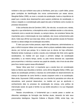 norteiam e dos que norteiam seus pais ou familiares, para que, a partir deles, possa
gerar condições de identificação dos novos conhecimentos por esses alunos.
Slaughter-Defoe (1995), ao rever o conceito de socialização, ilustra a importância do
papel que a escola deve desempenhar para superar problemas de socialização, e
indica o respeito e a consideração pelo papel dos pais e familiares como cruciais no
processo educacional.
      A tão conhecida obra de Carraher (1991), Na vida dez, na escola zero, retrata,
segundo o que entendemos, a discrepância entre a realidade escolar e a dos alunos,
mostrando como a escola tem deixado, ou sempre deixou, de considerar fatores tão
importantes para a interiorização da nova realidade, dos novos conhecimentos pelo
aluno. Cabe aqui afirmar que essa seja, talvez, uma das grandes causas do fracasso
escolar ou desse estágio de socialização secundária.
      É claro que para muitas pessoas, sejam elas professores, administradores ou
pais, é difícil incorporar idéias como essas, afinal a própria realidade deles enquanto
alunos, por incrível que pareça, foi a mesma que os alunos de hoje enfrentam.
Mediante tantas mudanças e sendo a escola uma instituição tão forte como agente
socializadora, na medida em que ocupa o primeiro estágio da socialização
secundária, e, ao mesmo tempo, sendo, ou pelo menos devendo ser, capacitada
para encaminhar o indivíduo a exercer seu papel de cidadão, não é hora de ela olhar
para fora e tentar superar essas dificuldades?
      Nesse “olhar para fora”, é importante que a escola leve em consideração
todos os fatores aqui discutidos e lembrar, como afirma Slaughter-Defoe (1995), que
depois da socialização primária a natureza da continuidade do desenvolvimento da
criança irá depender de como família e escola cooperam entre si na socialização.
Mais ainda, Szymanski (1995) acredita que, se a família for percebida com olhos de
educadores, será possível desenvolver, na medida em que se aprofunda o
conhecimento dela no processo de socialização da criança, uma política de
intervenção social, de ajuda à família na sua tarefa educativa e na sua integração
com a escola.
      Nessas circunstâncias, é fundamental que a escola passe a aceitar as
diferentes estratégias de formação das famílias atuais, deixando de lado seus
preconceitos ideológicos. Segundo Collares e Moysés (1996), ainda hoje, nas

                                                                                     54
 