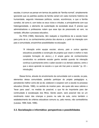 escolas, é comum se pensar em termos de padrão de “família normal”, simplesmente
ignorando que os padrões aceitos de família variam em cada momento histórico da
humanidade, segundo interesses políticos, sociais, econômicos, e que a família
constitui, tal como é, com todos os seus vícios e virtudes, e principalmente com sua
heterogeneidade, o elemento de sustentação da sociedade atual. É preciso que
administradores e professores notem que esse tipo de preconceito só vem, na
verdade, dificultar o processo educativo.
      Os PCN (1998), felizmente, têm realçado a importância de a escola trazer
para junto de si, os conhecimentos prévios dos alunos e, a partir da interação com
pais e comunidade, encaminhar possibilidades na educação:


          “A interação entre equipe escolar, alunos, pais e outros agentes
          educativos possibilita a construção de projetos que visam à melhor e mais
          completa formação do aluno.(...) A ampla gama de conhecimentos
          construídos no ambiente escolar ganha sentido quando há interação
          contínua e permanente entre o saber escolar e os demais saberes, entre o
          que o aluno aprende na escola e o que ele traz para a escola.” (p. 43 –
          introdução)


      Dessa forma, através do envolvimento da comunidade com a escola, os pais,
elementos dessa comunidade, poderão participar do projeto pedagógico e,
percebendo melhor como ele se dá, colaborar e cooperar com a escola no processo
educativo (Smole, 1996), no sentido de mostrar para ela quais são seus valores e
“levar para casa”, na medida do possível, o que há de importante para dar
continuidade à socialização dos filhos. Sendo assim, será possível não só um
rendimento maior das crianças e jovens na sala de aula, como também o
estabelecimento de critérios educativos comuns ou, pelo menos, não contraditórios
(Lacasa, 1996; Solé, 1996).


3.3. Socialização e informática: perspectivas e possibilidades



                                                                                  55
 