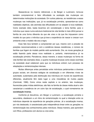 Baseando-se no mesmo referencial, o de Berger e Luckmann, torna-se
também compreensível o fator dificuldade na aceitação das mudanças em
determinadas instituições da sociedade. Em outras palavras, as resistências a essas
mudanças nas instituições, que, já na socialização primária, apresentam-se como
realidades objetivas, são advindas das dificuldades em se adaptar à nova realidade.
Como exemplo disto, basta levarmos em consideração o tema família: para o
indivíduo que nasce numa estrutura tradicional de vida familiar é mais difícil pensar a
família de uma forma diferente da que ele viveu e da que lhe impuseram como
modelo do que para o indivíduo que já teve a experiência de nascer e crescer num
ambiente onde o modelo não era a regra.
      Esse fato leva também a compreender por que, mesmo com a pressão de
posições neoconservadoras e com a existência dessas resistências, o número de
famílias que fogem do modelo padrão está aumentando. Ora, as novas gerações já
estão fazendo parte dessa nova realidade e, portanto, interiorizando-a já na
socialização primária. Percebe-se, dessa maneira, e essas mudanças na forma de
vida familiar são exemplos disso, o quanto mudanças bruscas como essas ocorridas
na sociedade atual colaboram para que os indivíduos entrem num processo de
adaptações e reinteriorizações intensas.
      Muitas diferenças antes percebidas entre indivíduos pertencentes a diversos
grupos sociais, em diversos estágios de socialização e em diferentes níveis de
autoridade, sustentados pela distribuição dos indivíduos em mundo de experiências
diferentes, atualmente têm dado lugar a uma miscelânea de muitos papéis
(Carminati, 1998). Como vimos neste capítulo e no anterior, tais mudanças,
favorecidas pelas mídias eletrônicas, são fato na família de classe média atual e vêm
caracterizar a existência de um outro tipo de socialização, o qual nomearemos de
socialização inversa.
      Conforme já discutimos, em Berger e Luckmann, a socialização primária e
secundária, obedecem a um ritmo de reinteriorização no qual a interação entre os
indivíduos depende da experiência de gerações prévias. Já a socialização inversa,
por nós destacada, é caracterizada pela independência linear entre as gerações na
reinteriorização dos conhecimentos pelos indivíduos. Dessa maneira, pais aprendem
com filhos, professores com alunos ou vice-versa.

                                                                                     56
 