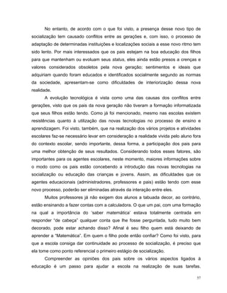 No entanto, de acordo com o que foi visto, a presença desse novo tipo de
socialização tem causado conflitos entre as gerações e, com isso, o processo de
adaptação de determinadas instituições e localizações sociais a esse novo ritmo tem
sido lento. Por mais interessados que os pais estejam na boa educação dos filhos
para que mantenham ou evoluam seus status, eles ainda estão presos a crenças e
valores considerados obsoletos pela nova geração; sentimentos e ideais que
adquiriam quando foram educados e identificados socialmente segundo as normas
da sociedade, apresentam-se como dificuldades de interiorização dessa nova
realidade.
      A evolução tecnológica é vista como uma das causas dos conflitos entre
gerações, visto que os pais da nova geração não tiveram a formação informatizada
que seus filhos estão tendo. Como já foi mencionado, mesmo nas escolas existem
resistências quanto à utilização das novas tecnologias no processo de ensino e
aprendizagem. Foi visto, também, que na realização dos vários projetos e atividades
escolares faz-se necessário levar em consideração a realidade vivida pelo aluno fora
do contexto escolar, sendo importante, dessa forma, a participação dos pais para
uma melhor obtenção de seus resultados. Considerando todos esses fatores, são
importantes para os agentes escolares, neste momento, maiores informações sobre
o modo como os pais estão concebendo a introdução das novas tecnologias na
socialização ou educação das crianças e jovens. Assim, as dificuldades que os
agentes educacionais (administradores, professores e pais) estão tendo com esse
novo processo, poderão ser eliminadas através da interação entre eles.
      Muitos professores já não exigem dos alunos a tabuada decor, ao contrário,
estão ensinando a fazer contas com a calculadora. O que um pai, com uma formação
na qual a importância do ‘saber matemática’ estava totalmente centrada em
responder “de cabeça” qualquer conta que lhe fosse perguntada, tudo muito bem
decorado, pode estar achando disso? Afinal é seu filho quem está deixando de
aprender a “Matemática”. Em quem o filho pode então confiar? Como foi visto, para
que a escola consiga dar continuidade ao processo de socialização, é preciso que
ela tome como ponto referencial o primeiro estágio de socialização.
      Compreender as opiniões dos pais sobre os vários aspectos ligados à
educação é um passo para ajudar a escola na realização de suas tarefas.

                                                                                  57
 