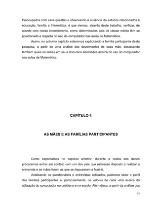 Preocupados com essa questão e observando a ausência de estudos relacionados à
educação, família e Informática, é que viemos, através deste trabalho, verificar, de
acordo com nosso entendimento, como determinados pais da classe média têm se
posicionado a respeito do uso do computador nas aulas de Matemática.
      Assim, no próximo capítulo estaremos explicitando a família participante desta
pesquisa, a partir de uma análise dos depoimentos de cada mãe, destacando
também quais os temas em seus discursos abordados acerca do uso do computador
nas aulas de Matemática.




                                   CAPÍTULO 4




                AS MÃES E AS FAMÍLIAS PARTICIPANTES




      Como explicitamos no capítulo anterior, durante a coleta dos dados
procuramos entrar em contato com um dos pais que estivesse disposto a realizar a
entrevista e as mães foram as que se dispuseram a fazê-la.
      Analisando os questionários e entrevistas aplicados, pudemos obter o perfil
das famílias participantes e, particularmente, os valores de cada uma acerca da
utilização do computador no cotidiano e na escola. Além disso, a partir da análise dos

                                                                                    58
 