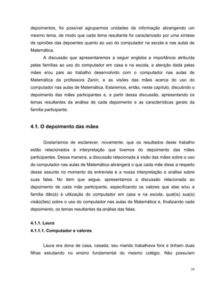 depoimentos, foi possível agruparmos unidades de informação abrangendo um
mesmo tema, de modo que cada tema resultante foi caracterizado por uma síntese
de opiniões das depoentes quanto ao uso do computador na escola e nas aulas de
Matemática.
       A discussão que apresentaremos a seguir engloba a importância atribuída
pelas famílias ao uso do computador em casa e na escola, a atenção dada pelas
mães e/ou pais ao trabalho desenvolvido com o computador nas aulas de
Matemática da professora Zanin, e as visões das mães acerca do uso do
computador nas aulas de Matemática. Estaremos, então, neste capítulo, discutindo o
depoimento das mães participantes e, a partir dessa discussão, apresentando os
temas resultantes da análise de cada depoimento e as características gerais da
família participante.


4.1. O depoimento das mães


       Gostaríamos de esclarecer, novamente, que os resultados deste trabalho
estão relacionados à interpretação que tivemos do depoimento das mães
participantes. Dessa maneira, a discussão relacionada à visão das mães sobre o uso
do computador nas aulas de Matemática abrangerá o que cada mãe disse a respeito
desse assunto no momento da entrevista e a nossa interpretação e análise sobre
suas falas. No item que segue, apresentamos a discussão relacionada ao
depoimento de cada mãe participante, especificando os valores que elas e/ou a
família dão(á) à utilização do computador em casa e na escola, qual(is) sua(s)
visão(ões) sobre o uso do computador nas aulas de Matemática e, finalizando cada
depoimento, os temas resultantes da análise das falas.


4.1.1. Laura
4.1.1.1. Computador e valores


       Laura era dona de casa, casada; seu marido trabalhava fora e tinham duas
filhas estudando no ensino fundamental do mesmo colégio. Não possuíam


                                                                                59
 