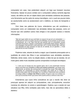 computador em casa, mas pretendiam adquirir um logo que tivessem recursos
financeiros. Apesar do pouco contato com o computador (utilizou somente algumas
vezes), ela definiu ser ele um objeto básico para atividades cotidianas das pessoas,
uma ferramenta que faz parte do avanço tecnológico, com o qual aos poucos todos
se acostumarão como se acostumaram com o telefone, os meios de transporte e
outros.
      Com base nas palavras de Laura, entendemos que ela considerava o
computador como um colaborador nas atividades diárias das pessoas, como um
recurso que veio substituir outros mais antigos e nos propiciar acesso a maiores
informações:


      “Não tem lugar melhor do que você fazer um arquivo do que em um computador. (...)
      antigamente se tinha um quarto que era uma biblioteca, ali se punham os seus livros,
      os guardavam, etc. e tal. Hoje você tem que guardar tudo no computador, porque
      você está diminuindo o espaço e aumentando a capacidade desse espaço. Depois é
      uma linguagem internacional e você pode falar com o mundo através dele, você tem
      uma liberdade de estar entrando na casa de um alemão, de um japonês (...) Você
      está abrindo as suas fronteiras.”


      Podemos notar, através do trecho a seguir, que é bastante preocupada com a
qualidade de ensino das filhas e que acompanhava suas atividades escolares.
Defendeu várias vezes, como na citação abaixo, a idéia de que as escolas, de um
modo geral, estão muito obsoletas quando comparadas à evolução tecnológica:


      “(...) acho que as escolas de uma maneira geral, isso é uma reclamação inclusive
      dessa minha filha aqui (mostrou a filha que estava presente), que desde nenê,
      praticamente, as escolas não acompanham a evolução das coisas. Elas estão muito
      retrógradas em comparação ao avanço tecnológico que existe por aí. Então as
      escolas ainda estão muito ali fechadas num mundinho e infelizmente não é problema
      do Colégio (citou o colégio das filhas e outro). É geral e não é só no Brasil. Eu
      acho que as escolas tinham que evoluir tanto quanto evoluiu a ciência e tudo mais.”


      Entendemos que Laura tinha consciência de que a escola não deve se
preocupar apenas em adquirir os computadores, mas, principalmente, encontrar
maneiras de utilizá-los no ensino e aprendizagem. Explicou que a escola em que
estudava sua filha, tinha condições para tanto, mas não se aproveitava delas e
declarou:



                                                                                             60
 
