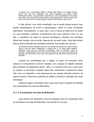 “o colégio com a universidade (citou o nome dos dois) é um negócio grande,
      bonito, mas não têm integração, não existe integração das coisas, sabe?
      Infelizmente. Então, o que acontece: você teria um...tem um laboratório lá que pode
      ser usado, mas de uma forma muito restrita, muito pequinininha. Tinha que ser muito
      maior, tinha que viver em função daquilo, daquele aprendizado e não é por aí.”


      A mãe afirmou, com muita insatisfação, que a escola deveria possuir mais
opções metodológicas de ensino e aprendizagem, utilizar as novas tecnologias
(televisores, computadores), ou seja, tudo o que a criança já utiliza fora da escola
em suas atividades cotidianas. Consideramos que Laura valorizou muito, em sua
fala, a importância de trazer os recursos tecnológicos utilizados nas atividades
diárias das crianças, para a escola. Segundo ela, se assim fosse, faria mais sentido
para os alunos participar das atividades escolares. Sua opinião era a de que:
      “As escolas não têm motivação nenhuma, as crianças não gostam de ir para a escola
      mais, a não ser pelos coleguinhas. A escola não é um lugar assim gostoso,
      agradável, onde você vai encontrar curiosidades, você vai aprender, você vai
      conhecer. Absolutamente! Você tem tudo isso dentro da sua casa hoje, através da
      televisão, do computador e tem muito mais opção fora do que dentro da escola de se
      aprender.”


      Levando em consideração que o colégio, na época da entrevista, ainda
utilizava os computadores de forma modesta, com exceção do trabalho realizado
pela professora de Matemática (Zanin, 1997), e a maneira crítica com o qual Laura
se mostrou na entrevista a respeito desse fato, entendemos o depoimento dessa
mãe como um desabafo e uma esperança de que aquela entrevista pudesse, de
alguma maneira, influenciar as atitudes do colégio no tocante à utilização das novas
tecnologias.
      Vejamos a seguir a discussão sobre o que Laura disse a respeito da utilização
dos computadores nas aulas de Matemática.


4.1.1.2. O computador nas aulas de Matemática


      Laura afirmou ser totalmente a favor da utilização tanto do computador como
da calculadora nas aulas de Matemática. Sua opinião foi a de que:




                                                                                            61
 