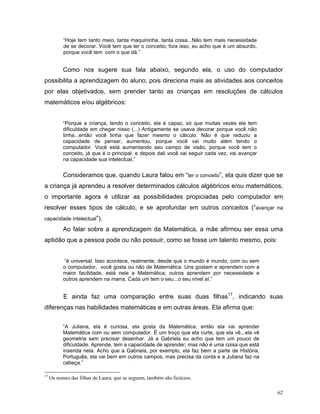 “Hoje tem tanto meio, tanta maquininha, tanta coisa...Não tem mais necessidade
           de se decorar. Você tem que ter o conceito; fora isso, eu acho que é um absurdo,
           porque você tem com o que dá.”


           Como nos sugere sua fala abaixo, segundo ela, o uso do computador
possibilita a aprendizagem do aluno, pois direciona mais as atividades aos conceitos
por elas objetivados, sem prender tanto as crianças em resoluções de cálculos
matemáticos e/ou algébricos:


           “Porque a criança, tendo o conceito, ela é capaz, só que muitas vezes ela tem
           dificuldade em chegar nisso (...) Antigamente se usava decorar porque você não
           tinha...então você tinha que fazer mesmo o cálculo. Não é que reduziu a
           capacidade de pensar, aumentou, porque você vai muito além tendo o
           computador. Você está aumentando seu campo de visão, porque você tem o
           conceito, já que é o principal, e depois dali você vai seguir cada vez, vai avançar
           na capacidade sua intelectual.”


           Consideramos que, quando Laura falou em “ter o conceito”, ela quis dizer que se
a criança já aprendeu a resolver determinados cálculos algébricos e/ou matemáticos,
o importante agora é utilizar as possibilidades propiciadas pelo computador em
resolver esses tipos de cálculo, e se aprofundar em outros conceitos (“avançar na
capacidade intelectual”).

           Ao falar sobre a aprendizagem da Matemática, a mãe afirmou ser essa uma
aptidão que a pessoa pode ou não possuir, como se fosse um talento mesmo, pois:


           “é universal. Isso acontece, realmente, desde que o mundo é mundo, com ou sem
           o computador, você gosta ou não de Matemática. Uns gostam e aprendem com a
           maior facilidade, está nele a Matemática; outros aprendem por necessidade e
           outros aprendem na marra. Cada um tem o seu...o seu nível aí.”


           E ainda faz uma comparação entre suas duas filhas17, indicando suas
diferenças nas habilidades matemáticas e em outras áreas. Ela afirma que:


           “A Juliana, ela é curiosa, ela gosta da Matemática, então ela vai aprender
           Matemática com ou sem computador. É um troço que ela curte, que ela vê...ela vê
           geometria sem precisar desenhar. Já a Gabriela eu acho que tem um pouco de
           dificuldade. Aprende, tem a capacidade de aprender, mas não é uma coisa que está
           inserida nela. Acho que a Gabriela, por exemplo, ela faz bem a parte de História,
           Português, ela vai bem em outros campos, mas precisa da conta e a Juliana faz na
           cabeça.”

17
     Os nomes das filhas de Laura, que se seguem, também são fictícios.

                                                                                                 62
 