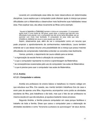 Levando em consideração essa idéia de maior desenvoltura em determinadas
disciplinas, Laura explica que o computador pode oferecer ajuda à criança que possui
dificuldades com a Matemática a desenvolver mais facilmente suas habilidades nessa
área. Para explicar isso, ela utiliza novamente as filhas como exemplo:


       “Aquela lá (aponta a Gabriela) também é ótima em computador. O computador
      ajuda muito, é uma virada de 180 graus, quero dizer, a criança que hoje tem uma
      dificuldade muito grande, com o computador ela não vai ter tanta dificuldade, ela vai
      aprender com muito mais facilidade. O computador dá essa visão que esta
      (mostra a Juliana) tem já por si para aquele que não tem.”
      Assim, observamos que, além de ver o computador como um recurso que
pode propiciar o aprofundamento de conhecimentos matemáticos, Laura também
entende ser o uso desse recurso uma possibilidade de a criança que possui maiores
dificuldades de compreensão matemática entender os conceitos mais facilmente.
      Vemos, portanto, o depoimento de Laura voltado para os temas:
* a organização da escola frente à utilização do computador;
* o que o computador representa no ensino e aprendizagem da Matemática;
* as conseqüências ocasionadas pelo uso do computador nas aulas de Matemática;
* o que é preciso para usar o computador nas aulas de Matemática.


4.1.2. Andréa
4.1.2.1. Computador e valores


      Andréa era professora do ensino básico e trabalhava no mesmo colégio em
que estudava sua filha. Era casada, seu marido também trabalhava fora de casa e
eram pais de apenas uma filha. Argumentou acompanhar como podia as atividades
escolares da filha, pois trabalhava o dia todo, mas que o fato de ser professora na
mesma escola em que ela estudava, já ajudava bastante nesse processo.
      Segundo Andréa, a família possuía computador em casa porque facilitava o
trabalho de toda a família. Disse que usava o computador para a elaboração de
atividades escolares e como “ferramenta auxiliadora da aprendizagem” de seus alunos.




                                                                                              63
 