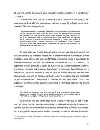 Já sua filha, a mãe disse usá-lo para executar trabalhos escolares18 e para brincar
com jogos.
        Consideramos que, por ser professora e estar utilizando o computador em
suas aulas, Andréa valorizou bastante, em sua fala, o papel do professor nessa nova
realidade. Ela afirmou que para em:

         “algumas mediações o professor é necessário, eu acho que ele é uma ferramenta
        que, se bem utilizada, ela é muito...ela auxilia muito, ela consegue avanços entre
        eles (alunos). Se fosse trabalhar isso no papel, teria sido maçante, cansativo. Só
        que já foi trabalhado, eles já conheceram, então eles precisavam de algumas
        coisas, antes de ir para lá, do trabalho do professor. (...) Acho que, quando a
        gente consegue sempre fazer isso (trabalhar com os alunos no computador) -
        porque às vezes você não consegue programas que se adeqüem ao ensino - a
        gente percebe que o trabalho flui(...)”



        Ou seja, pelo que Andréa deixou transparecer em sua fala, entendemos que
ela via o trabalho do professor voltado para o desenvolvimento de atividades prévias
em sala de aula, através das quais ele formaliza o conteúdo, e para a organização de
atividades realizadas por meio de programas (ou softwares), com os quais ele pode
trabalhar o mesmo conteúdo e, assim, os alunos fixá-los. A mãe/professora não falou,
em nenhum momento, sobre o papel do professor no desenrolar das atividades com o
computador, deixando escapar a visão de que os alunos, enquanto utilizam esse
equipamento, não têm um contato significativo com o professor. Há uma impressão
de que, quando se usa o computador, o professor não tem nada a fazer. Essa nossa
suposição faz mais sentido quando observamos a afirmação seguinte da mesma
professora:


        “São trabalhos diferentes, mas acho que ele é uma ferramenta indispensável,
        quando bem utilizada. Eu acho que é aquele comodismo: então eu jogo para a
        informática e não faço a minha parte, aí eu acho que não dá.”


        Se levarmos esta sua última frase ao pé da letra, vemos que ela faz sentido,
mas, ao afirmar que são trabalhos diferentes e considerando sua justificativa anterior,
notamos que ela via o trabalho de sala de aula como normal e formal, e o trabalho
com o computador apenas como auxiliar-recreativo, no qual as crianças, brincando,

18
  Como trabalhos escolares entendemos, basicamente, pesquisas na Internet e digitação de trabalhos através do
editor de textos.

                                                                                                          64
 