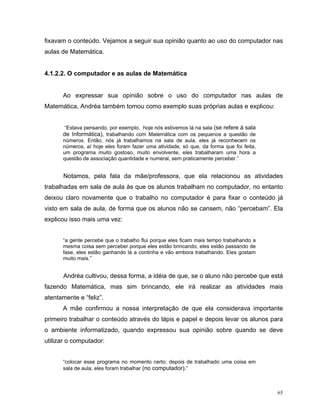fixavam o conteúdo. Vejamos a seguir sua opinião quanto ao uso do computador nas
aulas de Matemática.


4.1.2.2. O computador e as aulas de Matemática


      Ao expressar sua opinião sobre o uso do computador nas aulas de
Matemática, Andréa também tomou como exemplo suas próprias aulas e explicou:


      “Estava pensando, por exemplo, hoje nós estivemos lá na sala (se refere à sala
      de Informática), trabalhando com Matemática com os pequenos a questão de
      números. Então, nós já trabalhamos na sala de aula, eles já reconhecem os
      números, aí hoje eles foram fazer uma atividade, só que, da forma que foi feita,
      um programa muito gostoso, muito envolvente, eles trabalharam uma hora a
      questão de associação quantidade e numeral, sem praticamente perceber.”


       Notamos, pela fala da mãe/professora, que ela relacionou as atividades
trabalhadas em sala de aula às que os alunos trabalham no computador, no entanto
deixou claro novamente que o trabalho no computador é para fixar o conteúdo já
visto em sala de aula, de forma que os alunos não se cansem, não “percebam”. Ela
explicou isso mais uma vez:


      “a gente percebe que o trabalho flui porque eles ficam mais tempo trabalhando a
      mesma coisa sem perceber porque eles estão brincando, eles estão passando de
      fase, eles estão ganhando lá a continha e vão embora trabalhando. Eles gostam
      muito mais.”


       Andréa cultivou, dessa forma, a idéia de que, se o aluno não percebe que está
fazendo Matemática, mas sim brincando, ele irá realizar as atividades mais
atentamente e “feliz”.
      A mãe confirmou a nossa interpretação de que ela considerava importante
primeiro trabalhar o conteúdo através do lápis e papel e depois levar os alunos para
o ambiente informatizado, quando expressou sua opinião sobre quando se deve
utilizar o computador:


      “colocar esse programa no momento certo; depois de trabalhado uma coisa em
      sala de aula, eles foram trabalhar (no computador).”



                                                                                         65
 