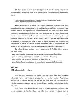 Ela disse perceber, como outra conseqüência do trabalho com o computador,
um rendimento maior das aulas, pois o instrumento possibilita interação entre os
alunos:


      “no computador eles trabalham, um interage com o outro, possibilita isso também:
      um que já sabe um pouco mais, ajuda o outro”


      Assim, entendemos, através do depoimento de Andréa, que essa mãe viu o
computador como um recurso através do qual o professor irá fixar o conteúdo já visto
em sala de aula e que propicia um rendimento maior das aulas porque os alunos
trabalham com menos resistência e interagem mais uns com os outros. Além disso,
atentou para o papel do professor no processo de utilização do computador na
disciplina Matemática, indicando a importância de o docente estar primeiramente
formalizando o conteúdo em sala de aula e depois aplicando as atividades no
computador; e ainda de ele se manter informado sobre a disponibilidade de
softwares educativos com os quais possa desenvolver atividades com os alunos.
      Considerando essa análise, vemos o depoimento de Andréa voltado para os
seguintes temas:
* o que o computador representa no ensino e aprendizagem da Matemática;
* quais as conseqüências ocasionadas por seu uso nessa disciplina;
* quando utilizar o computador nas aulas de Matemática e
* o papel do professor na utilização do computador nas aulas de Matemática.


4.1.3. Josy
4.1.3.1. Computador e valores


      Josy também trabalhava na escola em que seus dois filhos estavam
estudando, como coordenadora pedagógica do ensino básico. Argumentou
acompanhar o trabalho escolar do filho (o que teve aulas no computador) só
indiretamente pois, segundo ela, ele desenvolvia um trabalho muito independente,
autônomo.
      Josy justificou ter computador em casa, porque ele auxiliava nos trabalhos e
na comunicação da família. Disse que não tinha contato freqüente com o

                                                                                         66
 