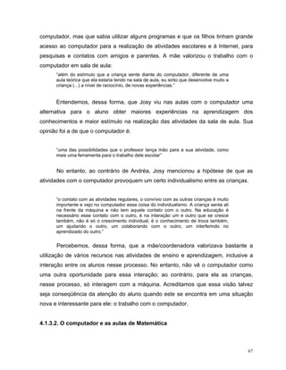 computador, mas que sabia utilizar alguns programas e que os filhos tinham grande
acesso ao computador para a realização de atividades escolares e à Internet, para
pesquisas e contatos com amigos e parentes. A mãe valorizou o trabalho com o
computador em sala de aula:
      “além do estímulo que a criança sente diante do computador, diferente de uma
      aula teórica que ela estaria tendo na sala de aula, eu sinto que desenvolve muito a
      criança (...) a nível de raciocínio, de novas experiências.”


      Entendemos, dessa forma, que Josy viu nas aulas com o computador uma
alternativa para o aluno obter maiores experiências na aprendizagem dos
conhecimentos e maior estímulo na realização das atividades da sala de aula. Sua
opinião foi a de que o computador é:


      “uma das possibilidades que o professor lança mão para a sua atividade, como
      mais uma ferramenta para o trabalho dele escolar”


      No entanto, ao contrário de Andréa, Josy mencionou a hipótese de que as
atividades com o computador provoquem um certo individualismo entre as crianças.


      “o contato com as atividades regulares, o convívio com as outras crianças é muito
      importante e vejo no computador essa coisa do individualismo. A criança senta ali
      na frente da máquina e não tem aquele contato com o outro. Na educação é
      necessário esse contato com o outro, é na interação um e outro que se cresce
      também, não é só o crescimento individual, é o conhecimento de troca também,
      um ajudando o outro, um colaborando com o outro, um interferindo no
      aprendizado do outro.”


      Percebemos, dessa forma, que a mãe/coordenadora valorizava bastante a
utilização de vários recursos nas atividades de ensino e aprendizagem, inclusive a
interação entre os alunos nesse processo. No entanto, não vê o computador como
uma outra oportunidade para essa interação; ao contrário, para ela as crianças,
nesse processo, só interagem com a máquina. Acreditamos que essa visão talvez
seja conseqüência da atenção do aluno quando este se encontra em uma situação
nova e interessante para ele: o trabalho com o computador.


4.1.3.2. O computador e as aulas de Matemática



                                                                                            67
 