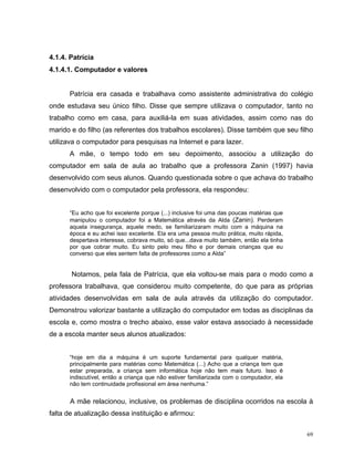 4.1.4. Patrícia
4.1.4.1. Computador e valores


      Patrícia era casada e trabalhava como assistente administrativa do colégio
onde estudava seu único filho. Disse que sempre utilizava o computador, tanto no
trabalho como em casa, para auxiliá-la em suas atividades, assim como nas do
marido e do filho (as referentes dos trabalhos escolares). Disse também que seu filho
utilizava o computador para pesquisas na Internet e para lazer.
      A mãe, o tempo todo em seu depoimento, associou a utilização do
computador em sala de aula ao trabalho que a professora Zanin (1997) havia
desenvolvido com seus alunos. Quando questionada sobre o que achava do trabalho
desenvolvido com o computador pela professora, ela respondeu:


      “Eu acho que foi excelente porque (...) inclusive foi uma das poucas matérias que
      manipulou o computador foi a Matemática através da Alda (Zanin). Perderam
      aquela insegurança, aquele medo, se familiarizaram muito com a máquina na
      época e eu achei isso excelente. Ela era uma pessoa muito prática, muito rápida,
      despertava interesse, cobrava muito, só que...dava muito também, então ela tinha
      por que cobrar muito. Eu sinto pelo meu filho e por demais crianças que eu
      converso que eles sentem falta de professores como a Alda”


       Notamos, pela fala de Patrícia, que ela voltou-se mais para o modo como a
professora trabalhava, que considerou muito competente, do que para as próprias
atividades desenvolvidas em sala de aula através da utilização do computador.
Demonstrou valorizar bastante a utilização do computador em todas as disciplinas da
escola e, como mostra o trecho abaixo, esse valor estava associado à necessidade
de a escola manter seus alunos atualizados:


      “hoje em dia a máquina é um suporte fundamental para qualquer matéria,
      principalmente para matérias como Matemática (...) Acho que a criança tem que
      estar preparada, a criança sem informática hoje não tem mais futuro. Isso é
      indiscutível, então a criança que não estiver familiarizada com o computador, ela
      não tem continuidade profissional em área nenhuma.”


       A mãe relacionou, inclusive, os problemas de disciplina ocorridos na escola à
falta de atualização dessa instituição e afirmou:

                                                                                          69
 