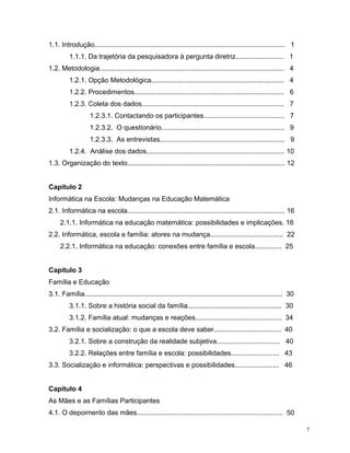 1.1. Introdução................................................................................................... 1
         1.1.1. Da trajetória da pesquisadora à pergunta diretriz......................... 1
1.2. Metodologia................................................................................................ 4
         1.2.1. Opção Metodológica..................................................................... 4
         1.2.2. Procedimentos.............................................................................. 6
         1.2.3. Coleta dos dados.......................................................................... 7
                   1.2.3.1. Contactando os participantes.......................................... 7
                   1.2.3.2. O questionário................................................................ 9
                   1.2.3.3. As entrevistas................................................................. 9
         1.2.4. Análise dos dados........................................................................ 10
1.3. Organização do texto.................................................................................. 12


Capítulo 2
Informática na Escola: Mudanças na Educação Matemática
2.1. Informática na escola.................................................................................. 16
     2.1.1. Informática na educação matemática: possibilidades e implicações. 16
2.2. Informática, escola e família: atores na mudança...................................... 22
     2.2.1. Informática na educação: conexões entre família e escola.............. 25


Capítulo 3
Família e Educação
3.1. Família....................................................................................................... 30
         3.1.1. Sobre a história social da família................................................. 30
         3.1.2. Família atual: mudanças e reações............................................. 34
3.2. Família e socialização: o que a escola deve saber................................... 40
         3.2.1. Sobre a construção da realidade subjetiva................................. 40
         3.2.2. Relações entre família e escola: possibilidades......................... 43
3.3. Socialização e informática: perspectivas e possibilidades....................... 46


Capítulo 4
As Mães e as Famílias Participantes
4.1. O depoimento das mães............................................................................ 50

                                                                                                                         7
 