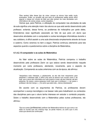 “Eles sentem falta desse tipo de coisa, porque os alunos hoje estão muito
      avançados. Então, eu acredito até que para os professores esteja sendo difícil
      segurar a classe em virtude da falta que eles sentem de mais atividades com
      informática e de outras coisas, outros respaldos...”
      Vemos que, para Patrícia, a utilização do computador nas atividades de sala
de aula significa uma atenção maior dos alunos ao que está sendo desenvolvido pelo
professor, evitando, dessa forma, os problemas de indisciplina por parte deles.
Entendemos esse significado associado ao fato de que para um aluno que
desenvolve atividades com o computador e outras tecnologias informáticas durante o
seu cotidiano, é difícil assistir a uma aula direcionada simplesmente através de lousa
e caderno. Como veremos no item a seguir, Patrícia continuou atentando para tais
aspectos quando a questionamos sobre a disciplina de Matemática.


4.1.4.2. O computador e as aulas de Matemática


      Ao falar sobre as aulas de Matemática, Patrícia comparou o trabalho
desenvolvido pela professora Zanin ao que estava sendo desenvolvido naquele
momento por outra professora, atentando, novamente, para o aspecto da
atualização. Comparando as aulas anteriores com as da época, ela afirmou:


      “despertava mais interesse...o adolescente, se ele não tiver mecanismo para
      despertar o interesse dele, é difícil uma aula só teórica num mundo como o de
      hoje, que o aluno tem informática em tudo quanto é coisa, ele tem Internet, ele tem
      pesquisa. Às vezes o aluno pesquisa muito mais que o professor (...) às vezes o
      professor não tem tempo. (...) Eu acho que está mais...menos interessante.”


      De acordo com os argumentos de Patrícia, os professores devem
acompanhar o avanço tecnológico e se basear nele para trabalharem os conteúdos
das disciplinas para que o aluno tenha interesse em estudar o conteúdo proposto.
Sobre o trabalho desenvolvido com a Matemática pelas outras professoras, ela
afirmou:


      “Que as outras (professoras) prefiram dar Matemática teórica do que como a se
      dada no mundo que nós vivemos hoje, se perde mesmo...eu acho que é uma
      coisa que deveria ser continuada.”




                                                                                            70
 