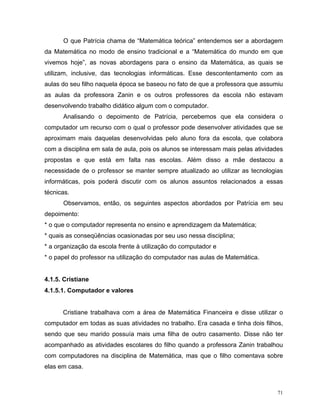 O que Patrícia chama de “Matemática teórica” entendemos ser a abordagem
da Matemática no modo de ensino tradicional e a “Matemática do mundo em que
vivemos hoje”, as novas abordagens para o ensino da Matemática, as quais se
utilizam, inclusive, das tecnologias informáticas. Esse descontentamento com as
aulas do seu filho naquela época se baseou no fato de que a professora que assumiu
as aulas da professora Zanin e os outros professores da escola não estavam
desenvolvendo trabalho didático algum com o computador.
      Analisando o depoimento de Patrícia, percebemos que ela considera o
computador um recurso com o qual o professor pode desenvolver atividades que se
aproximam mais daquelas desenvolvidas pelo aluno fora da escola, que colabora
com a disciplina em sala de aula, pois os alunos se interessam mais pelas atividades
propostas e que está em falta nas escolas. Além disso a mãe destacou a
necessidade de o professor se manter sempre atualizado ao utilizar as tecnologias
informáticas, pois poderá discutir com os alunos assuntos relacionados a essas
técnicas.
      Observamos, então, os seguintes aspectos abordados por Patrícia em seu
depoimento:
* o que o computador representa no ensino e aprendizagem da Matemática;
* quais as conseqüências ocasionadas por seu uso nessa disciplina;
* a organização da escola frente à utilização do computador e
* o papel do professor na utilização do computador nas aulas de Matemática.


4.1.5. Cristiane
4.1.5.1. Computador e valores


      Cristiane trabalhava com a área de Matemática Financeira e disse utilizar o
computador em todas as suas atividades no trabalho. Era casada e tinha dois filhos,
sendo que seu marido possuía mais uma filha de outro casamento. Disse não ter
acompanhado as atividades escolares do filho quando a professora Zanin trabalhou
com computadores na disciplina de Matemática, mas que o filho comentava sobre
elas em casa.



                                                                                  71
 
