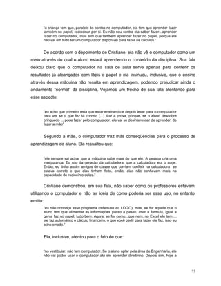 “a criança tem que, paralelo às contas no computador, ela tem que aprender fazer
          também no papel, raciocinar por si. Eu não sou contra ela saber fazer...aprender
          fazer no computador, mas tem que também aprender fazer no papel, porque ela
          não vai em tudo ter um computador disponível para fazer os cálculos.”


          De acordo com o depoimento de Cristiane, ela não vê o computador como um
meio através do qual o aluno estará aprendendo o conteúdo da disciplina. Sua fala
deixou claro que o computador na sala de aula serve apenas para conferir os
resultados já alcançados com lápis e papel e ela insinuou, inclusive, que o ensino
através dessa máquina não resulta em aprendizagem, podendo prejudicar ainda o
andamento “normal” da disciplina. Vejamos um trecho de sua fala atentando para
esse aspecto:


          “eu acho que primeiro teria que estar ensinando e depois levar para o computador
          para ver se o que fez tá correto (...) tirar a prova, porque, se o aluno descobre
          brinquedo ... pode fazer pelo computador, ele vai se desinteressar de aprender, de
          fazer a mão”


          Segundo a mãe, o computador traz más conseqüências para o processo de
aprendizagem do aluno. Ela ressaltou que:


          “ele sempre vai achar que a máquina sabe mais do que ele. A pessoa cria uma
          insegurança. Eu sou da geração da calculadora, que a calculadora era o auge.
          Então, eu tinha assim amigas de classe que corriam conferir na calculadora se
          estava correto o que elas tinham feito, então, elas não confiavam mais na
          capacidade de raciocínio delas.”


          Cristiane demonstrou, em sua fala, não saber como os professores estavam
utilizando o computador e não ter idéia de como poderia ser esse uso, no entanto
emitiu:
          “eu não conheço esse programa (refere-se ao LOGO), mas, se for aquele que o
          aluno tem que alimentar as informações passo a passo, criar a fórmula, igual a
          gente faz no papel, tudo bem. Agora, se for como...que nem, no Excel ele tem ...
          ele faz automático o cálculo financeiro, o que você pedir para fazer ele faz, isso eu
          acho errado.”


          Ela, inclusive, atentou para o fato de que:


          “no vestibular, não tem computador. Se o aluno optar pela área de Engenharia, ele
          não vai poder usar o computador até ele aprender direitinho. Depois sim, hoje a



                                                                                                  73
 