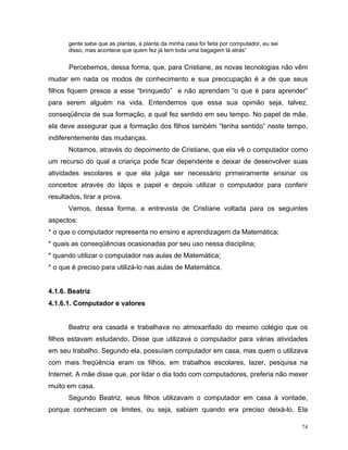 gente sabe que as plantas, a planta da minha casa foi feita por computador, eu sei
       disso, mas acontece que quem fez já tem toda uma bagagem lá atrás”


       Percebemos, dessa forma, que, para Cristiane, as novas tecnologias não vêm
mudar em nada os modos de conhecimento e sua preocupação é a de que seus
filhos fiquem presos a esse “brinquedo” e não aprendam “o que é para aprender”
para serem alguém na vida. Entendemos que essa sua opinião seja, talvez,
conseqüência de sua formação, a qual fez sentido em seu tempo. No papel de mãe,
ela deve assegurar que a formação dos filhos também “tenha sentido” neste tempo,
indiferentemente das mudanças.
       Notamos, através do depoimento de Cristiane, que ela vê o computador como
um recurso do qual a criança pode ficar dependente e deixar de desenvolver suas
atividades escolares e que ela julga ser necessário primeiramente ensinar os
conceitos através do lápis e papel e depois utilizar o computador para conferir
resultados, tirar a prova.
       Vemos, dessa forma, a entrevista de Cristiane voltada para os seguintes
aspectos:
* o que o computador representa no ensino e aprendizagem da Matemática;
* quais as conseqüências ocasionadas por seu uso nessa disciplina;
* quando utilizar o computador nas aulas de Matemática;
* o que é preciso para utilizá-lo nas aulas de Matemática.


4.1.6. Beatriz
4.1.6.1. Computador e valores


       Beatriz era casada e trabalhava no almoxarifado do mesmo colégio que os
filhos estavam estudando. Disse que utilizava o computador para várias atividades
em seu trabalho. Segundo ela, possuíam computador em casa, mas quem o utilizava
com mais freqüência eram os filhos, em trabalhos escolares, lazer, pesquisa na
Internet. A mãe disse que, por lidar o dia todo com computadores, preferia não mexer
muito em casa.
       Segundo Beatriz, seus filhos utilizavam o computador em casa à vontade,
porque conheciam os limites, ou seja, sabiam quando era preciso deixá-lo. Ela

                                                                                            74
 