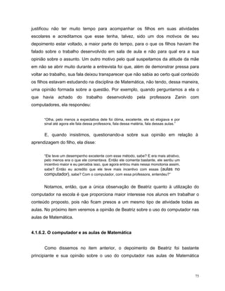 justificou não ter muito tempo para acompanhar os filhos em suas atividades
escolares e acreditamos que esse tenha, talvez, sido um dos motivos de seu
depoimento estar voltado, a maior parte do tempo, para o que os filhos haviam lhe
falado sobre o trabalho desenvolvido em sala de aula e não para qual era a sua
opinião sobre o assunto. Um outro motivo pelo qual suspeitamos da atitude da mãe
em não se abrir muito durante a entrevista foi que, além de demonstrar pressa para
voltar ao trabalho, sua fala deixou transparecer que não sabia ao certo qual conteúdo
os filhos estavam estudando na disciplina de Matemática, não tendo, dessa maneira,
uma opinião formada sobre a questão. Por exemplo, quando perguntamos a ela o
que   havia   achado     do    trabalho    desenvolvido       pela   professora      Zanin   com
computadores, ela respondeu:


      “Olha, pelo menos a expectativa dele foi ótima, excelente, ele só elogiava e por
      sinal até agora ele fala dessa professora, fala dessa matéria, fala dessas aulas.”


      E, quando insistimos, questionando-a sobre sua opinião em relação à
aprendizagem do filho, ela disse:


      “Ele teve um desempenho excelente com esse método, sabe? E era mais atrativo,
      pelo menos era o que ele comentava. Então ele comenta bastante, ele sentiu um
      incentivo maior e eu percebia isso, que agora entrou mais nessa monotonia assim,
      sabe? Então eu acredito que ele teve mais incentivo com essas (aulas no
      computador), sabe? Com o computador, com essa professora, entendeu?”

      Notamos, então, que a única observação de Beatriz quanto à utilização do
computador na escola é que proporciona maior interesse nos alunos em trabalhar o
conteúdo proposto, pois não ficam presos a um mesmo tipo de atividade todas as
aulas. No próximo item veremos a opinião de Beatriz sobre o uso do computador nas
aulas de Matemática.


4.1.6.2. O computador e as aulas de Matemática


      Como dissemos no item anterior, o depoimento de Beatriz foi bastante
principiante e sua opinião sobre o uso do computador nas aulas de Matemática



                                                                                              75
 