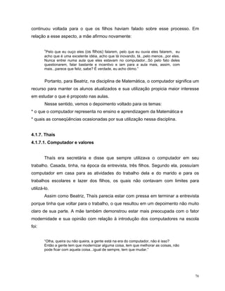 continuou voltada para o que os filhos haviam falado sobre esse processo. Em
relação a esse aspecto, a mãe afirmou novamente:


        “Pelo que eu ouço eles (os filhos) falarem, pelo que eu ouvia eles falarem, eu
        acho que é uma excelente idéia, acho que tá inovando, tá...pelo menos...por eles.
        Nunca entrei numa aula que eles estavam no computador...Só pelo fato deles
        questionarem, falar bastante e incentivo e iam para a aula mais, assim, com
        mais...parece que feliz, sabe? É verdade, eu acho ótimo.”


        Portanto, para Beatriz, na disciplina de Matemática, o computador significa um
recurso para manter os alunos atualizados e sua utilização propicia maior interesse
em estudar o que é proposto nas aulas.
        Nesse sentido, vemos o depoimento voltado para os temas:
* o que o computador representa no ensino e aprendizagem da Matemática e
* quais as conseqüências ocasionadas por sua utilização nessa disciplina.


4.1.7. Thaís
4.1.7.1. Computador e valores


        Thaís era secretária e disse que sempre utilizava o computador em seu
trabalho. Casada, tinha, na época da entrevista, três filhos. Segundo ela, possuíam
computador em casa para as atividades do trabalho dela e do marido e para os
trabalhos escolares e lazer dos filhos, os quais não contavam com limites para
utilizá-lo.
        Assim como Beatriz, Thaís parecia estar com pressa em terminar a entrevista
porque tinha que voltar para o trabalho, o que resultou em um depoimento não muito
claro de sua parte. A mãe também demonstrou estar mais preocupada com o fator
modernidade e sua opinião com relação à introdução dos computadores na escola
foi:


        “Olha, queira ou não queira, a gente está na era do computador, não é isso?
        Então a gente tem que modernizar alguma coisa, tem que melhorar as coisas, não
        pode ficar com aquela coisa...igual de sempre, tem que mudar.”




                                                                                            76
 