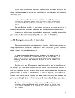 A mãe disse acompanhar de forma superficial as atividades escolares dos
filhos, mas valorizava a introdução dos computadores nas atividades das disciplinas
escolares, pois:


          “meus filhos trabalham bastante com computador num sentido de recorrer ao
      computador para trabalhar com pesquisa, redigir as mesmas (...) eu acho isso super legal,
      super interessante. Eu acho que deveria ser estimulado o uso do computador em qualquer
      matéria.”

       Ou seja, Débora também vê o processo como uma forma de aproximar os
recursos utilizados nas atividades cotidianas dos alunos das atividades escolares.
       Vejamos, no próximo item, o que Débora falou sobre o trabalho desenvolvido
pela professora Zanin através do computador, nas aulas de Matemática.


4.1.8.2. O computador e as aulas de Matemática


       Débora demonstrou ter acompanhado um pouco o trabalho desenvolvido com
computadores nas aulas do filho e não soube dizer exatamente qual era o objetivo
desse trabalho. Sua opinião foi a de que:


      “Ele usaram o computador, na época, de uma forma assim mais lúdica. Era mais no
      sentido de...eles usavam muito a coisa da tartaruguinha, de fazer desenhos e tudo
      mais. (...) No princípio eu vi assim um interesse geral das crianças, houve bastante
      motivação; depois não, eles começaram a enjoar do tipo de trabalho, ficou
      maçante.”


      Consideramos que Débora sabia, superficialmente, o que foi trabalhado com
os alunos e que seus filhos comentavam com a mãe o que realizavam em sala de
aula; entretanto ela não teve uma opinião própria a respeito das aulas. O que a mãe
pode ressaltar foi o fato de o trabalho ter se tornado maçante, insinuando que é
preciso variar as formas de trabalho nas aulas. Quando questionada sobre o que
pensava da utilização do computador nas aulas de Matemática, Débora respondeu:


      “Eu não sei assim como pode ser trabalhada a aula de Matemática a nível de
      computador, sinceramente eu não sei te dar esse retorno. Eu entendo muito
      pouco de computador e não sei até que ponto essa iniciação é importante ou não
      para a criança.”



                                                                                                  78
 