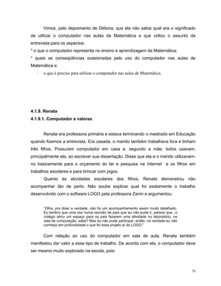 Vimos, pelo depoimento de Débora, que ela não sabia qual era o significado
de utilizar o computador nas aulas de Matemática e que voltou o assunto da
entrevista para os aspectos:
* o que o computador representa no ensino e aprendizagem da Matemática;
* quais as conseqüências ocasionadas pelo uso do computador nas aulas de
Matemática e
   ·   o que é preciso para utilizar o computador nas aulas de Matemática.




4.1.9. Renata
4.1.9.1. Computador e valores


       Renata era professora primária e estava terminando o mestrado em Educação
quando fizemos a entrevista. Era casada, o marido também trabalhava fora e tinham
três filhos. Possuíam computador em casa e, segundo a mãe, todos usavam,
principalmente ela, ao escrever sua dissertação. Disse que ela e o marido utilizavam-
no basicamente para o orçamento do lar e pesquisa na Internet e os filhos em
trabalhos escolares e para brincar com jogos.
       Quanto às atividades escolares dos filhos, Renata demonstrou não
acompanhar tão de perto. Não soube explicar qual foi exatamente o trabalho
desenvolvido com o software LOGO pela professora Zanin e argumentou:


       “Olha, pra dizer a verdade, não foi um acompanhamento assim muito detalhado.
       Eu lembro que uma vez numa reunião de pais que eu não pude ir, parece que...o
       colégio abriu um espaço para os pais fazerem uma atividade no laboratório, na
       sala de computação, sabe? Mas eu não pude participar, então, na verdade eu não
       conheço em profundidade o que foi esse projeto aí do LOGO.”


       Com relação ao uso do computador em sala de aula, Renata também
manifestou dar valor a esse tipo de trabalho. De acordo com ela, o computador deve
ser mesmo muito explorado na escola, pois:



                                                                                        79
 