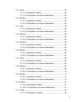 4.1.1. Laura............................................................................................ 50
         4.1.1.1. Computador e valores.................................................... 50
         4.1.1.2. O computador nas aulas de Matemática........................ 52
4.1.2. Andréa.......................................................................................... 54
         4.1.2.1. Computador e valores.................................................... 54
         4.1.2.2. O computador e as aulas de Matemática....................... 56
4.1.3. Josy.............................................................................................. 58
         4.1.3.1. Computador e valores.................................................... 58
         4.1.3.2. O computador e as aulas de Matemática....................... 59
4.1.4. Patrícia......................................................................................... 60
         4.1.4.1. Computador e valores.................................................... 60
         4.1.4.2. O computador e as aulas de Matemática....................... 62
4.1.5. Cristiane....................................................................................... 63
         4.1.5.1. Computador e valores.................................................... 63
         4.1.5.2. O computador e as aulas de Matemática....................... 64
4.1.6. Beatriz.......................................................................................... 66
         4.1.6.1. Computador e valores.................................................... 66
         4.1.6.2. O computador e as aulas de Matemática....................... 67
4.1.7. Thaís............................................................................................ 68
         4.1.7.1. Computador e valores.................................................... 68
         4.1.7.2. O computador e as aulas de Matemática....................... 69
4.1.8. Débora.......................................................................................... 69
         4.1.8.1. Computador e valores.................................................... 69
         4.1.8.2. O computador e as aulas de Matemática....................... 70
4.1.9. Renata.......................................................................................... 71
         4.1.9.1. Computador e valores.................................................... 71
         4.1.9.2. O computador e as aulas de Matemática....................... 72
4.1.10. Flávia.......................................................................................... 73
         4.1.10.1) Computador e Valores.................................................. 73
         4.1.10.2. O computador e as aulas de Matemática..................... 74
4.1.11. Elisa............................................................................................ 76
         4.1.11.1. Computador e valores.................................................. 76

                                                                                                               8
 