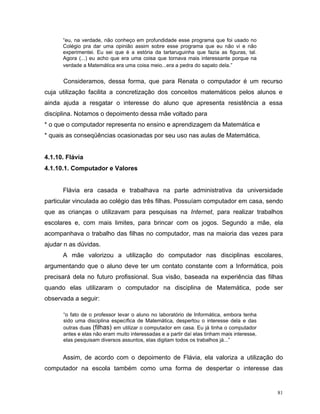 “eu, na verdade, não conheço em profundidade esse programa que foi usado no
      Colégio pra dar uma opinião assim sobre esse programa que eu não vi e não
      experimentei. Eu sei que é a estória da tartaruguinha que fazia as figuras, tal.
      Agora (...) eu acho que era uma coisa que tornava mais interessante porque na
      verdade a Matemática era uma coisa meio...era a pedra do sapato dela.”


      Consideramos, dessa forma, que para Renata o computador é um recurso
cuja utilização facilita a concretização dos conceitos matemáticos pelos alunos e
ainda ajuda a resgatar o interesse do aluno que apresenta resistência a essa
disciplina. Notamos o depoimento dessa mãe voltado para
* o que o computador representa no ensino e aprendizagem da Matemática e
* quais as conseqüências ocasionadas por seu uso nas aulas de Matemática.


4.1.10. Flávia
4.1.10.1. Computador e Valores


      Flávia era casada e trabalhava na parte administrativa da universidade
particular vinculada ao colégio das três filhas. Possuíam computador em casa, sendo
que as crianças o utilizavam para pesquisas na Internet, para realizar trabalhos
escolares e, com mais limites, para brincar com os jogos. Segundo a mãe, ela
acompanhava o trabalho das filhas no computador, mas na maioria das vezes para
ajudar n as dúvidas.
      A mãe valorizou a utilização do computador nas disciplinas escolares,
argumentando que o aluno deve ter um contato constante com a Informática, pois
precisará dela no futuro profissional. Sua visão, baseada na experiência das filhas
quando elas utilizaram o computador na disciplina de Matemática, pode ser
observada a seguir:

      “o fato de o professor levar o aluno no laboratório de Informática, embora tenha
      sido uma disciplina específica de Matemática, despertou o interesse dela e das
      outras duas (filhas) em utilizar o computador em casa. Eu já tinha o computador
      antes e elas não eram muito interessadas e a partir daí elas tinham mais interesse,
      elas pesquisam diversos assuntos, elas digitam todos os trabalhos já...”


      Assim, de acordo com o depoimento de Flávia, ela valoriza a utilização do
computador na escola também como uma forma de despertar o interesse das


                                                                                            81
 