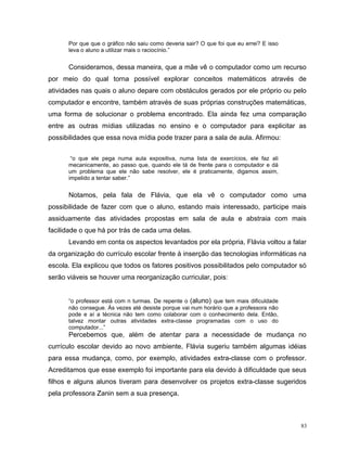 Por que que o gráfico não saiu como deveria sair? O que foi que eu errei? E isso
      leva o aluno a utilizar mais o raciocínio.”


      Consideramos, dessa maneira, que a mãe vê o computador como um recurso
por meio do qual torna possível explorar conceitos matemáticos através de
atividades nas quais o aluno depare com obstáculos gerados por ele próprio ou pelo
computador e encontre, também através de suas próprias construções matemáticas,
uma forma de solucionar o problema encontrado. Ela ainda fez uma comparação
entre as outras mídias utilizadas no ensino e o computador para explicitar as
possibilidades que essa nova mídia pode trazer para a sala de aula. Afirmou:


       “o que ele pega numa aula expositiva, numa lista de exercícios, ele faz ali
      mecanicamente, ao passo que, quando ele tá de frente para o computador e dá
      um problema que ele não sabe resolver, ele é praticamente, digamos assim,
      impelido a tentar saber.”


      Notamos, pela fala de Flávia, que ela vê o computador como uma
possibilidade de fazer com que o aluno, estando mais interessado, participe mais
assiduamente das atividades propostas em sala de aula e abstraia com mais
facilidade o que há por trás de cada uma delas.
      Levando em conta os aspectos levantados por ela própria, Flávia voltou a falar
da organização do currículo escolar frente à inserção das tecnologias informáticas na
escola. Ela explicou que todos os fatores positivos possibilitados pelo computador só
serão viáveis se houver uma reorganização curricular, pois:


      “o professor está com n turmas. De repente o (aluno) que tem mais dificuldade
      não consegue. Às vezes até desiste porque vai num horário que a professora não
      pode e aí a técnica não tem como colaborar com o conhecimento dela. Então,
      talvez montar outras atividades extra-classe programadas com o uso do
      computador...”
      Percebemos que, além de atentar para a necessidade de mudança no
currículo escolar devido ao novo ambiente, Flávia sugeriu também algumas idéias
para essa mudança, como, por exemplo, atividades extra-classe com o professor.
Acreditamos que esse exemplo foi importante para ela devido à dificuldade que seus
filhos e alguns alunos tiveram para desenvolver os projetos extra-classe sugeridos
pela professora Zanin sem a sua presença.



                                                                                         83
 