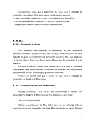 Consideramos, então, que o depoimento de Flávia sobre a utilização do
computador nas aulas de Matemática esteve voltado para os aspectos:
* o que o computador representa no ensino e aprendizagem da Matemática;
* quais as conseqüências ocasionadas por seu uso nessa disciplina e
* a organização da escola frente à utilização do computador.




4.1.11. Elisa
4.1.11.1. Computador e valores


      Elisa trabalhava como secretária no almoxarifado de uma universidade
particular vinculada ao colégio onde sua filha estudava. Tinha computador em casa,
segundo ela, para o acompanhamento do trabalho escolar da filha, para pesquisas
na Internet e lazer. Disse impor limites para a filha no uso do computador à evitar
exageros.
      Por estar trabalhando, haver mais pessoas no local e parecer intimidada,
consideramos Elisa pouco atenciosa no momento da entrevista, não nos deixando,
dessa maneira, maiores considerações para serem analisadas.
      Vejamos no próximo item qual a opinião de Elisa sobre a utilização do
computador na disciplina de Matemática.


4.1.11.2. O computador e as aulas de Matemática


      Quando questionada sobre ter ou não acompanhado o trabalho com
computador na disciplina de Matemática da filha, Elisa afirmou sem exitar:

      “Não, não. Eu não acompanhei.”

      Quanto à aprendizagem da filha, sobre haver ou não diferença entre os
momentos com e sem computador nas aulas, Elisa afirmou não ter havido diferença


                                                                                 84
 