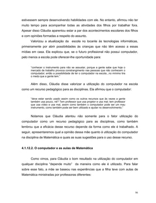 estivessem sempre desenvolvendo habilidades com ele. No entanto, afirmou não ter
muito tempo para acompanhar todas as atividades dos filhos por trabalhar fora.
Apesar disso Cláudia aparentou estar a par dos acontecimentos escolares dos filhos
e com opiniões formadas a respeito do assunto.
      Valorizou a atualização da        escola no tocante às tecnologias informáticas,
primeiramente por abrir possibilidades às crianças que não têm acesso a essas
mídias em casa. Ela explicou que, se o futuro profissional não possui computador,
pelo menos a escola pode oferecer-lhe oportunidade para:


      “conhecer o instrumento para não se assustar, porque a gente sabe que hoje o
      mercado de trabalho provoca constrangimento nas pessoas que não conhecem o
      computador; então a possibilidade de ter o computador na escola...no mínimo tira
      o medo que a gente tem.”


      Além disso, Cláudia disse valorizar a utilização do computador na escola
como um recurso pedagógico para as disciplinas. Ela afirmou que o computador:


      “deve estar sendo usado assim como os outros recursos que às vezes a gente
      também usa pouco, né? Tem professor que usa projetor e usa mal; tem professor
      que usa vídeo e usa mal, assim como também o computador pode ser um mau
      instrumento, como também pode ser bem utilizado e ajudar no desenvolvimento.”


      Notamos que Cláudia atentou não somente para o fator utilização do
computador como um recurso pedagógico para as disciplinas, como também
lembrou que a eficácia desse recurso depende da forma como ele é trabalhado. A
seguir, apresentaremos qual a opinião dessa mãe quanto à utilização do computador
na disciplina de Matemática e quais as suas sugestões para o uso desse recurso.


4.1.12.2. O computador e as aulas de Matemática


      Como vimos, para Cláudia o bom resultado na utilização do computador em
qualquer disciplina “depende muito” da maneira como ele é utilizado. Para falar
sobre esse fato, a mãe se baseou nas experiências que a filha teve com aulas de
Matemática ministradas por professoras diferentes:




                                                                                         86
 