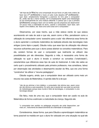 “até hoje ela (a filha) faz uma comparação de que havia um jeito mais criativo de
       fazer isso (1ª professora) e havia um jeito muito desativo (2ª professora) ,
       quer dizer, simplesmente transportar o exercício do livro para o computador
       éh...então não faz o menor sentido, né? É simplesmente repetir uma metodologia
       só pra eventualmente ter uma moldura diferente. E parece que o que a primeira
       (professora) conseguiu fazer com as tarefas que ela preparava era desenvolver
       um pouco mais a criatividade do aluno...usando o computador. Quer dizer, sem
       repetir o livro didático, ela fazia uma outra coisa com o computador.”


       Observamos, por esse trecho, que a mãe estava ciente do que estava
acontecendo em sala de aula e que ela, assim como a filha, perceberam como a
utilização do computador como ‘acessório para a aula’ não diferencia essa forma de
o aluno aprender o conteúdo matemático da realizada através das tecnologias mais
antigas (como lápis e papel). Cláudia notou que esse tipo de utilização não oferece
recursos suficientes para que o aluno possa abstrair os conceitos matemáticos. Para
ela, existem formas de usar o computador que realmente se utilizam das
possibilidades por ele oferecidas. Segundo a mãe, é necessária uma forma de
utilização na qual o aluno é levado a construir os conceitos (“criatividade”),
característica que diferencia esse tipo de aula do tradicional. A mãe não sabia ao
certo qual o procedimento utilizado pela primeira professora, mas acreditava, talvez
por observação das atividades e desempenho escolar da filha, que era uma forma
“construtiva” de utilizar o “recurso pedagógico”.
       Cláudia sugeriu, ainda, que o computador deve ser utilizado como mais um
recurso nas aulas de Matemática. A opinião dela foi a de que:


       “não dá pra eliminar o livro didático, o computador não elimina isso, assim como
       ele não elimina a aula expositiva. Eu acho que a escola tem que estar se servindo
       de metodologias porque esse mundo é feito de tecnologias, o computador é uma
       tecnologia dessas”


       Ela falou, mais de uma vez, que o computador deve ser usado na aula de
Matemática de forma a estimular a criatividade da criança. Segundo ela:


       “o computador tem sentido na pedagogia enquanto ele pode desenvolver...ser
       mais um...instrumento de desenvolvimento da criatividade na educação”


      Consideramos, dessa forma, que para Cláudia a aprendizagem matemática se
torna possível na medida em que o aluno for colocado em uma situação na qual ele

                                                                                           87
 