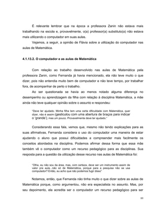 É relevante lembrar que na época a professora Zanin não estava mais
trabalhando na escola e, provavelmente, o(a) professor(a) substituto(a) não estava
mais utilizando o computador em suas aulas.
      Vejamos, a seguir, a opinião de Flávia sobre a utilização do computador nas
aulas de Matemática.


4.1.13.2. O computador e as aulas de Matemática


      Com relação ao trabalho desenvolvido nas aulas de Matemática pela
professora Zanin, como Fernanda já havia mencionado, ela não teve muito o que
dizer, pois não entendia muito bem de computador e não teve tempo, por trabalhar
fora, de acompanhar de perto o trabalho.
      Ao ser questionada se havia ao menos notado alguma diferença no
desempenho ou aprendizagem da filha com relação à disciplina Matemática, a mãe
ainda não teve qualquer opinião sobre o assunto e respondeu:

      “Deve ter ajudado. Minha filha tem uma certa dificuldade com Matemática, quer
      dizer, não é assim (gesticulou com uma abertura de braços para indicar
      o ‘grande’), mas um pouco. Provavelmente deve ter ajudado.”

      Considerando essa fala, vemos que, mesmo não tendo explicações para as
suas afirmativas, Fernanda considera o uso do computador uma maneira de estar
ajudando o aluno que possui dificuldades a compreender mais facilmente os
conceitos abordados na disciplina. Podemos afirmar dessa forma que essa mãe
também vê o computador como um recurso pedagógico para as disciplinas. Sua
resposta para a questão da utilização desse recurso nas aulas de Matemática foi:


      “Olha, eu não sou da área, mas, com certeza, deve ser um instrumento assim de
      valor pra aula...não só de Matemática, porque para a pesquisa não se usa
      computador? Então, eu acho que não podemos fugir disso”


      Notamos, então, que Fernanda não tinha muito o que dizer sobre as aulas de
Matemática porque, como argumentou, não era especialista no assunto. Mas, por
seu depoimento, ela acredita ser o computador um recurso pedagógico para ser

                                                                                      89
 