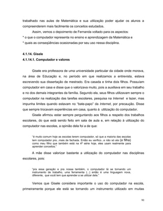 trabalhado nas aulas de Matemática e sua utilização poder ajudar os alunos a
compreenderem mais facilmente os conceitos estudados.
      Assim, vemos o depoimento de Fernanda voltado para os aspectos:
* o que o computador representa no ensino e aprendizagem da Matemática e
* quais as conseqüências ocasionadas por seu uso nessa disciplina.


4.1.14. Gisele
4.1.14.1. Computador e valores


      Gisele era professora de uma universidade particular da cidade onde morava,
na área de Educação e, no período em que realizamos a entrevista, estava
escrevendo sua dissertação de mestrado. Era casada e tinha dois filhos. Possuíam
computador em casa e disse que o valorizava muito, pois a auxiliava em seu trabalho
e no dos demais integrantes da família. Segundo ela, seus filhos utilizavam sempre o
computador na realização das tarefas escolares, pesquisa na Internet e lazer, mas
impunha limites quando estavam no “bate-papo” da Internet, por precaução. Disse
que sempre trocavam experiências em casa, quanto à utilização do computador.
      Gisele afirmou estar sempre perguntando aos filhos a respeito dos trabalhos
escolares, do que está sendo feito em sala de aula e, em relação à utilização do
computador nas escolas, a opinião dela foi a de que:


      “é muito comum hoje as escolas terem computador, só que a maioria das escolas
      tem computador pra...mais de fachada. Então eu verifico...e não só ela (a filha)
      como meu filho que também está na 4ª série hoje, eles usam realmente para
      aprender conceitos.”

      A mãe disse valorizar bastante a utilização do computador nas disciplinas
escolares, pois:


      “pra essa geração e pra nossa também, o computador tá se tornando um
      instrumento de trabalho, uma ferramenta (...) então é uma linguagem nova,
      diferente, que você tem que aprender a se utilizar dela.”


      Vemos que Gisele considera importante o uso do computador na escola,
primeiramente porque ele está se tornando um instrumento utilizado em muitas


                                                                                         90
 