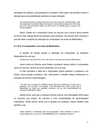 atividades do cotidiano, principalmente no trabalho. Além disso, ela também chama a
atenção para as possibilidades abertas por essa utilização:


      “dá autonomia para a criança para que ela vá em busca do conhecimento e não
      fica esperando o professor falar sobre aquilo e indicar determinado livro. Elas hoje,
      por si só, vão em busca. Então, eu acho que é um desafio para a criança, que
      motiva bastante.”


      Assim, Gisele vê o computador como um recurso com o qual o aluno poderá
se tornar mais independente do professor para conhecer. No próximo item veremos o
que ela disse a respeito da utilização do computador nas aulas de Matemática.


4.1.14.2. O computador e as aulas de Matemática


      A opinião de Gisele quanto à utilização do computador na disciplina
Matemática foi a de que:
      “ele deve ser visto não como o fim, mas como o meio para as aulas de Matemática.”


      Assim como em Cláudia, para Gisele o professor deverá utilizar o computador
como um recurso, dentre os outros existentes, em sua aula.
      A mãe considera a idéia de o computador poder substituir o professor e se
coloca numa posição contrária a ela, valorizando o trabalho desse profissional no
processo de ensino e aprendizagem.


      “ Eu acho que o serviço do professor jamais deve ser substituído. Eu acho que o
      professor, ele vai fazer, na verdade, uma articulação dos vários meios que a
      Matemática se utiliza pra explicitar conceitos, pra se criar oportunidades de
      raciocínio matemático, lógico.”


      Dessa forma, para ela o professor deverá exercer uma articulação entre todos
os recursos que possui, de maneira a criar possibilidades de aprendizagem
matemática. Gisele afirma ainda que a posição do professor nesse trabalho será
também a de:


      “estar ajudando a interpretar essa nova linguagem, estar ajudando a fazer a
      criança relacionar o que vê lá (na disciplina) com a realidade cotidiana.”




                                                                                              91
 