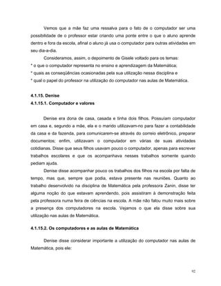 Vemos que a mãe faz uma ressalva para o fato de o computador ser uma
possibilidade de o professor estar criando uma ponte entre o que o aluno aprende
dentro e fora da escola, afinal o aluno já usa o computador para outras atividades em
seu dia-a-dia.
      Consideramos, assim, o depoimento de Gisele voltado para os temas:
* o que o computador representa no ensino e aprendizagem da Matemática;
* quais as conseqüências ocasionadas pela sua utilização nessa disciplina e
* qual o papel do professor na utilização do computador nas aulas de Matemática.


4.1.15. Denise
4.1.15.1. Computador e valores


      Denise era dona de casa, casada e tinha dois filhos. Possuíam computador
em casa e, segundo a mãe, ela e o marido utilizavam-no para fazer a contabilidade
da casa e da fazenda, para comunicarem-se através do correio eletrônico, preparar
documentos; enfim, utilizavam o computador em várias de suas atividades
cotidianas. Disse que seus filhos usavam pouco o computador, apenas para escrever
trabalhos escolares e que os acompanhava nesses trabalhos somente quando
pediam ajuda.
      Denise disse acompanhar pouco os trabalhos dos filhos na escola por falta de
tempo, mas que, sempre que podia, estava presente nas reuniões. Quanto ao
trabalho desenvolvido na disciplina de Matemática pela professora Zanin, disse ter
alguma noção do que estavam aprendendo, pois assistiram à demonstração feita
pela professora numa feira de ciências na escola. A mãe não falou muito mais sobre
a presença dos computadores na escola. Vejamos o que ela disse sobre sua
utilização nas aulas de Matemática.

4.1.15.2. Os computadores e as aulas de Matemática

      Denise disse considerar importante a utilização do computador nas aulas de
Matemática, pois ele:




                                                                                   92
 