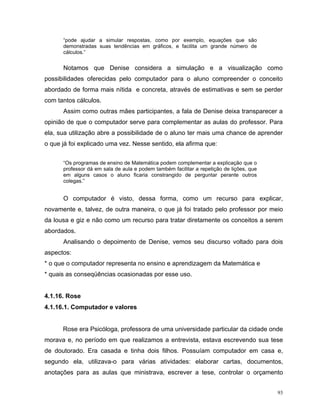 “pode ajudar a simular respostas, como por exemplo, equações que são
      demonstradas suas tendências em gráficos, e facilita um grande número de
      cálculos.”


      Notamos que Denise considera a simulação e a visualização como
possibilidades oferecidas pelo computador para o aluno compreender o conceito
abordado de forma mais nítida e concreta, através de estimativas e sem se perder
com tantos cálculos.
      Assim como outras mães participantes, a fala de Denise deixa transparecer a
opinião de que o computador serve para complementar as aulas do professor. Para
ela, sua utilização abre a possibilidade de o aluno ter mais uma chance de aprender
o que já foi explicado uma vez. Nesse sentido, ela afirma que:


      “Os programas de ensino de Matemática podem complementar a explicação que o
      professor dá em sala de aula e podem também facilitar a repetição de lições, que
      em alguns casos o aluno ficaria constrangido de perguntar perante outros
      colegas.”


      O computador é visto, dessa forma, como um recurso para explicar,
novamente e, talvez, de outra maneira, o que já foi tratado pelo professor por meio
da lousa e giz e não como um recurso para tratar diretamente os conceitos a serem
abordados.
      Analisando o depoimento de Denise, vemos seu discurso voltado para dois
aspectos:
* o que o computador representa no ensino e aprendizagem da Matemática e
* quais as conseqüências ocasionadas por esse uso.


4.1.16. Rose
4.1.16.1. Computador e valores


      Rose era Psicóloga, professora de uma universidade particular da cidade onde
morava e, no período em que realizamos a entrevista, estava escrevendo sua tese
de doutorado. Era casada e tinha dois filhos. Possuíam computador em casa e,
segundo ela, utilizava-o para várias atividades: elaborar cartas, documentos,
anotações para as aulas que ministrava, escrever a tese, controlar o orçamento


                                                                                         93
 