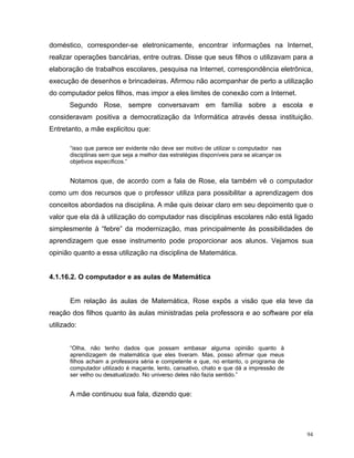 doméstico, corresponder-se eletronicamente, encontrar informações na Internet,
realizar operações bancárias, entre outras. Disse que seus filhos o utilizavam para a
elaboração de trabalhos escolares, pesquisa na Internet, correspondência eletrônica,
execução de desenhos e brincadeiras. Afirmou não acompanhar de perto a utilização
do computador pelos filhos, mas impor a eles limites de conexão com a Internet.
       Segundo Rose, sempre conversavam em família sobre a escola e
consideravam positiva a democratização da Informática através dessa instituição.
Entretanto, a mãe explicitou que:

       “isso que parece ser evidente não deve ser motivo de utilizar o computador nas
       disciplinas sem que seja a melhor das estratégias disponíveis para se alcançar os
       objetivos específicos.”


       Notamos que, de acordo com a fala de Rose, ela também vê o computador
como um dos recursos que o professor utiliza para possibilitar a aprendizagem dos
conceitos abordados na disciplina. A mãe quis deixar claro em seu depoimento que o
valor que ela dá à utilização do computador nas disciplinas escolares não está ligado
simplesmente à “febre” da modernização, mas principalmente às possibilidades de
aprendizagem que esse instrumento pode proporcionar aos alunos. Vejamos sua
opinião quanto a essa utilização na disciplina de Matemática.


4.1.16.2. O computador e as aulas de Matemática


       Em relação às aulas de Matemática, Rose expôs a visão que ela teve da
reação dos filhos quanto às aulas ministradas pela professora e ao software por ela
utilizado:


       “Olha, não tenho dados que possam embasar alguma opinião quanto à
       aprendizagem de matemática que eles tiveram. Mas, posso afirmar que meus
       filhos acham a professora séria e competente e que, no entanto, o programa de
       computador utilizado é maçante, lento, cansativo, chato e que dá a impressão de
       ser velho ou desatualizado. No universo deles não fazia sentido.”


       A mãe continuou sua fala, dizendo que:




                                                                                           94
 