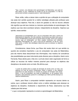 “faço, contudo, uma distinção entre aprendizagem de Matemática, que pode ter
      sido melhor ou pior, indiferente em função do uso do computador, e o fato de
      alunos terem achado o programa pobre e nada interessante.”


      Rose, então, voltou a deixar clara a opinião de que a utilização do computador
nas aulas tem sentido quando for a melhor estratégia utilizada pelo professor para
alcançar seus objetivos. Para ela, o aluno ter gostado ou não do recurso utilizado
não significa que ele teve maiores ou menores oportunidades de aprendizagem. Ela
explicou que isso deve acontecer sempre, independente da disciplina. Vejamos sua
opinião, nesse sentido:


      “desconheço as possibilidades que o uso do computador abre para o ensino da
      Matemática em específico. No meu entender, há princípios que valem tanto para o
      ensino de Matemática quanto para as demais áreas de saber. Penso que qualquer
      recurso, seja um retroprojetor, um filme, projetor multimídia com notebook,
      laboratório informatizado, etc., corre o risco de ser irrelevante, se não for, como
      disse antes, a melhor das estratégias disponíveis para se alcançar os objetivos
      específicos.”


      Consideramos, dessa forma, que Rose não soube dizer em que sentido ou
quando ela considera importante o uso do computador nas aulas de Matemática,
pois ela mesma disse desconhecer tais informações, mas mostrou ter consciência
das possibilidades que esse instrumento pode oferecer para a disciplina. Assim como
Fernanda, Rose atenta para o fato de o currículo dever estar organizado de forma a
utilizar os recursos da melhor maneira possível para alcançar os objetivos das
disciplinas e da escola como um todo. Ela afirmou que:


      “o ponto de partida está no projeto de formação da escola como um todo, nos
      objetivos do nível de ensino fundamental, médio e superior, e dos objetivos
      específicos de cada disciplina no contexto do projeto de formação mais amplo.
      Assim, o uso do computador nas aulas de Matemática, ou de qualquer outra
      disciplina, será pertinente quando for a estratégia que melhor permita alcançar os
      objetivos estabelecidos.”


      Assim, para Rose o computador também representa um recurso dentre os
outros, que o professor deverá utilizar como a melhor estratégia para alcançar os
objetivos da disciplina. Analisando o depoimento de Rose, observamos sua fala
voltada para três temas:
* o que o computador representa no ensino e aprendizagem da Matemática;


                                                                                            95
 